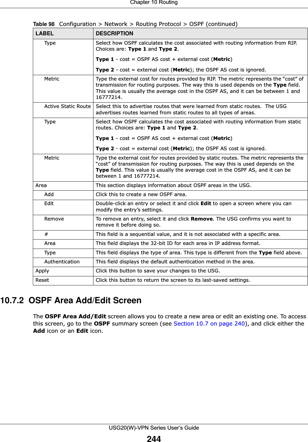 Chapter 10 RoutingUSG20(W)-VPN Series User’s Guide24410.7.2  OSPF Area Add/Edit Screen The OSPF Area Add/Edit screen allows you to create a new area or edit an existing one. To access this screen, go to the OSPF summary screen (see Section 10.7 on page 240), and click either the Add icon or an Edit icon.Type Select how OSPF calculates the cost associated with routing information from RIP. Choices are: Type 1 and Type 2.Type 1 - cost = OSPF AS cost + external cost (Metric)Type 2 - cost = external cost (Metric); the OSPF AS cost is ignored.Metric Type the external cost for routes provided by RIP. The metric represents the “cost” of transmission for routing purposes. The way this is used depends on the Type field. This value is usually the average cost in the OSPF AS, and it can be between 1 and 16777214.Active Static Route Select this to advertise routes that were learned from static routes.  The USG advertises routes learned from static routes to all types of areas.Type Select how OSPF calculates the cost associated with routing information from static routes. Choices are: Type 1 and Type 2.Type 1 - cost = OSPF AS cost + external cost (Metric)Type 2 - cost = external cost (Metric); the OSPF AS cost is ignored.Metric Type the external cost for routes provided by static routes. The metric represents the “cost” of transmission for routing purposes. The way this is used depends on the Type field. This value is usually the average cost in the OSPF AS, and it can be between 1 and 16777214.Area This section displays information about OSPF areas in the USG.Add Click this to create a new OSPF area.Edit Double-click an entry or select it and click Edit to open a screen where you can modify the entry’s settings. Remove To remove an entry, select it and click Remove. The USG confirms you want to remove it before doing so.# This field is a sequential value, and it is not associated with a specific area.Area This field displays the 32-bit ID for each area in IP address format.Type This field displays the type of area. This type is different from the Type field above.Authentication This field displays the default authentication method in the area.Apply Click this button to save your changes to the USG. Reset Click this button to return the screen to its last-saved settings. Table 98   Configuration &gt; Network &gt; Routing Protocol &gt; OSPF (continued)LABEL DESCRIPTION
