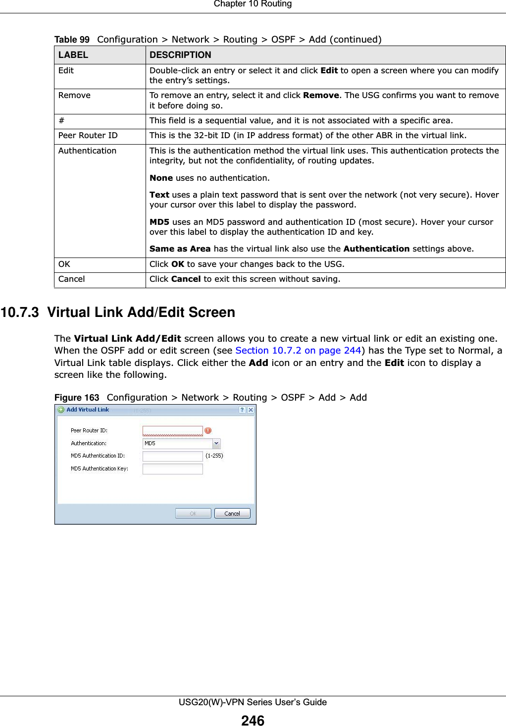 Chapter 10 RoutingUSG20(W)-VPN Series User’s Guide24610.7.3  Virtual Link Add/Edit Screen The Virtual Link Add/Edit screen allows you to create a new virtual link or edit an existing one. When the OSPF add or edit screen (see Section 10.7.2 on page 244) has the Type set to Normal, a Virtual Link table displays. Click either the Add icon or an entry and the Edit icon to display a screen like the following.Figure 163   Configuration &gt; Network &gt; Routing &gt; OSPF &gt; Add &gt; AddEdit Double-click an entry or select it and click Edit to open a screen where you can modify the entry’s settings. Remove To remove an entry, select it and click Remove. The USG confirms you want to remove it before doing so.# This field is a sequential value, and it is not associated with a specific area.Peer Router ID This is the 32-bit ID (in IP address format) of the other ABR in the virtual link.Authentication This is the authentication method the virtual link uses. This authentication protects the integrity, but not the confidentiality, of routing updates. None uses no authentication.Text uses a plain text password that is sent over the network (not very secure). Hover your cursor over this label to display the password.MD5 uses an MD5 password and authentication ID (most secure). Hover your cursor over this label to display the authentication ID and key.Same as Area has the virtual link also use the Authentication settings above.OK Click OK to save your changes back to the USG.Cancel Click Cancel to exit this screen without saving.Table 99   Configuration &gt; Network &gt; Routing &gt; OSPF &gt; Add (continued)LABEL DESCRIPTION
