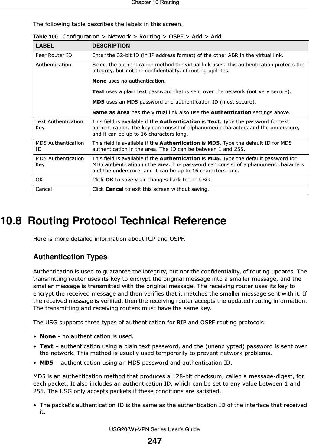  Chapter 10 RoutingUSG20(W)-VPN Series User’s Guide247The following table describes the labels in this screen.  10.8  Routing Protocol Technical ReferenceHere is more detailed information about RIP and OSPF.Authentication TypesAuthentication is used to guarantee the integrity, but not the confidentiality, of routing updates. The transmitting router uses its key to encrypt the original message into a smaller message, and the smaller message is transmitted with the original message. The receiving router uses its key to encrypt the received message and then verifies that it matches the smaller message sent with it. If the received message is verified, then the receiving router accepts the updated routing information. The transmitting and receiving routers must have the same key. The USG supports three types of authentication for RIP and OSPF routing protocols:•None - no authentication is used.•Text – authentication using a plain text password, and the (unencrypted) password is sent over the network. This method is usually used temporarily to prevent network problems.•MD5 – authentication using an MD5 password and authentication ID.MD5 is an authentication method that produces a 128-bit checksum, called a message-digest, for each packet. It also includes an authentication ID, which can be set to any value between 1 and 255. The USG only accepts packets if these conditions are satisfied.• The packet’s authentication ID is the same as the authentication ID of the interface that received it.Table 100   Configuration &gt; Network &gt; Routing &gt; OSPF &gt; Add &gt; AddLABEL DESCRIPTIONPeer Router ID Enter the 32-bit ID (in IP address format) of the other ABR in the virtual link.Authentication Select the authentication method the virtual link uses. This authentication protects the integrity, but not the confidentiality, of routing updates. None uses no authentication.Text uses a plain text password that is sent over the network (not very secure). MD5 uses an MD5 password and authentication ID (most secure). Same as Area has the virtual link also use the Authentication settings above.Text Authentication KeyThis field is available if the Authentication is Text. Type the password for text authentication. The key can consist of alphanumeric characters and the underscore, and it can be up to 16 characters long.MD5 Authentication IDThis field is available if the Authentication is MD5. Type the default ID for MD5 authentication in the area. The ID can be between 1 and 255.MD5 Authentication KeyThis field is available if the Authentication is MD5. Type the default password for MD5 authentication in the area. The password can consist of alphanumeric characters and the underscore, and it can be up to 16 characters long.OK Click OK to save your changes back to the USG.Cancel Click Cancel to exit this screen without saving.
