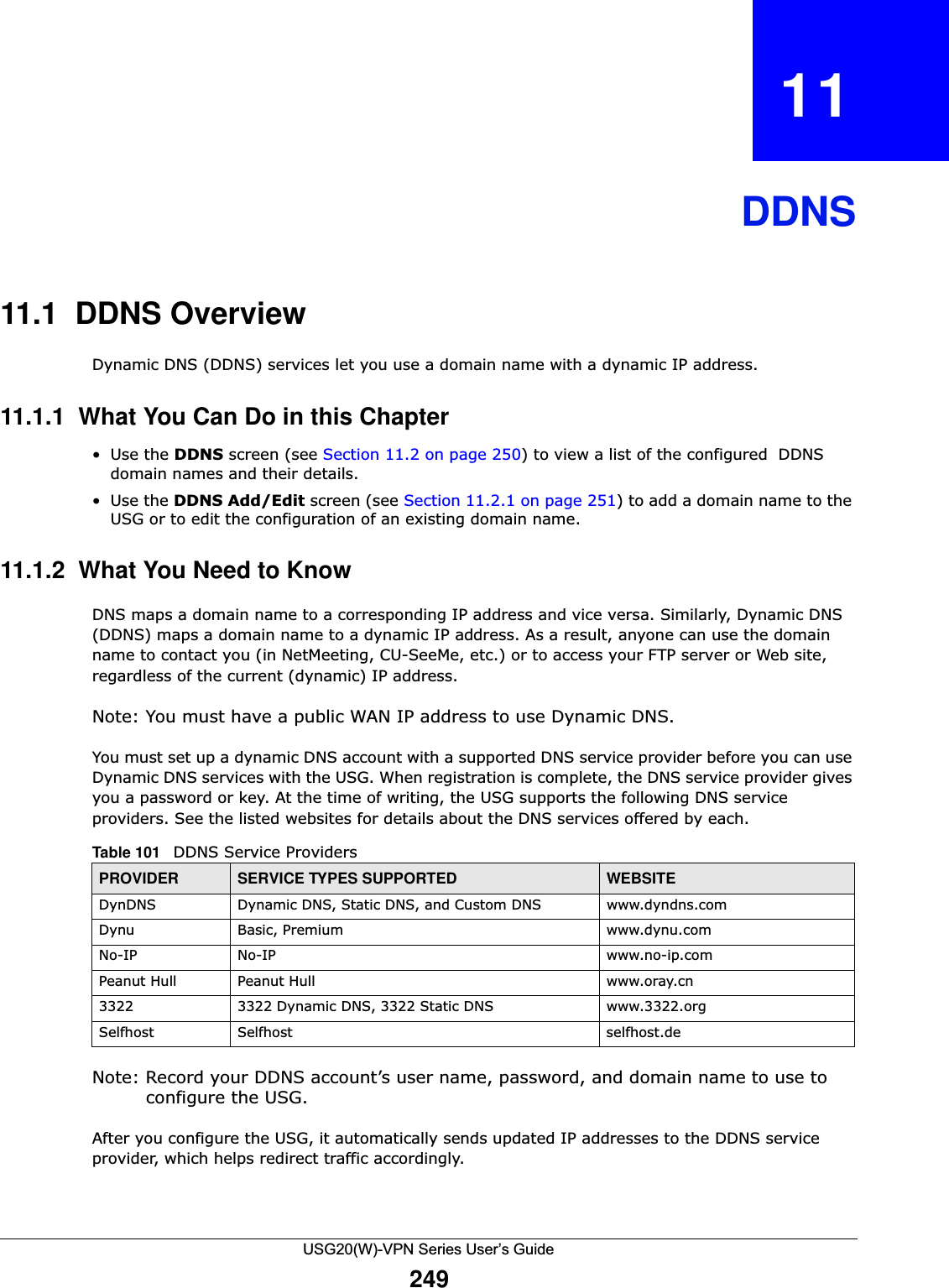 USG20(W)-VPN Series User’s Guide249CHAPTER   11  DDNS11.1  DDNS OverviewDynamic DNS (DDNS) services let you use a domain name with a dynamic IP address.11.1.1  What You Can Do in this Chapter•Use the DDNS screen (see Section 11.2 on page 250) to view a list of the configured  DDNS domain names and their details.•Use the DDNS Add/Edit screen (see Section 11.2.1 on page 251) to add a domain name to the USG or to edit the configuration of an existing domain name.11.1.2  What You Need to KnowDNS maps a domain name to a corresponding IP address and vice versa. Similarly, Dynamic DNS (DDNS) maps a domain name to a dynamic IP address. As a result, anyone can use the domain name to contact you (in NetMeeting, CU-SeeMe, etc.) or to access your FTP server or Web site, regardless of the current (dynamic) IP address.Note: You must have a public WAN IP address to use Dynamic DNS.You must set up a dynamic DNS account with a supported DNS service provider before you can use Dynamic DNS services with the USG. When registration is complete, the DNS service provider gives you a password or key. At the time of writing, the USG supports the following DNS service providers. See the listed websites for details about the DNS services offered by each. Note: Record your DDNS account’s user name, password, and domain name to use to configure the USG.After you configure the USG, it automatically sends updated IP addresses to the DDNS service provider, which helps redirect traffic accordingly.Table 101   DDNS Service ProvidersPROVIDER SERVICE TYPES SUPPORTED WEBSITEDynDNS Dynamic DNS, Static DNS, and Custom DNS www.dyndns.comDynu Basic, Premium www.dynu.comNo-IP No-IP www.no-ip.comPeanut Hull  Peanut Hull www.oray.cn 3322 3322 Dynamic DNS, 3322 Static DNS www.3322.orgSelfhost Selfhost selfhost.de