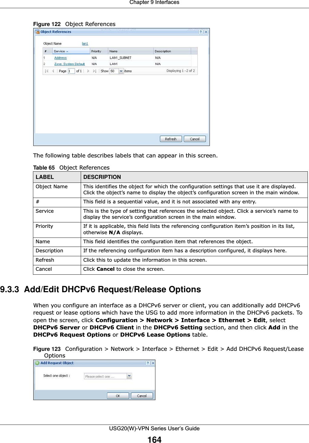 Chapter 9 InterfacesUSG20(W)-VPN Series User’s Guide164Figure 122   Object ReferencesThe following table describes labels that can appear in this screen.9.3.3  Add/Edit DHCPv6 Request/Release OptionsWhen you configure an interface as a DHCPv6 server or client, you can additionally add DHCPv6 request or lease options which have the USG to add more information in the DHCPv6 packets. To open the screen, click Configuration &gt; Network &gt; Interface &gt; Ethernet &gt; Edit, select DHCPv6 Server or DHCPv6 Client in the DHCPv6 Setting section, and then click Add in the DHCPv6 Request Options or DHCPv6 Lease Options table.Figure 123   Configuration &gt; Network &gt; Interface &gt; Ethernet &gt; Edit &gt; Add DHCPv6 Request/Lease Options   Table 65   Object ReferencesLABEL DESCRIPTIONObject Name This identifies the object for which the configuration settings that use it are displayed. Click the object’s name to display the object’s configuration screen in the main window.# This field is a sequential value, and it is not associated with any entry.Service This is the type of setting that references the selected object. Click a service’s name to display the service’s configuration screen in the main window.Priority If it is applicable, this field lists the referencing configuration item’s position in its list, otherwise N/A displays.Name This field identifies the configuration item that references the object.Description If the referencing configuration item has a description configured, it displays here. Refresh Click this to update the information in this screen.Cancel Click Cancel to close the screen.