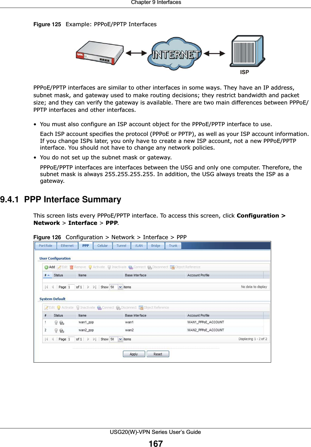  Chapter 9 InterfacesUSG20(W)-VPN Series User’s Guide167Figure 125   Example: PPPoE/PPTP InterfacesPPPoE/PPTP interfaces are similar to other interfaces in some ways. They have an IP address, subnet mask, and gateway used to make routing decisions; they restrict bandwidth and packet size; and they can verify the gateway is available. There are two main differences between PPPoE/PPTP interfaces and other interfaces.• You must also configure an ISP account object for the PPPoE/PPTP interface to use.Each ISP account specifies the protocol (PPPoE or PPTP), as well as your ISP account information. If you change ISPs later, you only have to create a new ISP account, not a new PPPoE/PPTP interface. You should not have to change any network policies.• You do not set up the subnet mask or gateway.PPPoE/PPTP interfaces are interfaces between the USG and only one computer. Therefore, the subnet mask is always 255.255.255.255. In addition, the USG always treats the ISP as a gateway.9.4.1  PPP Interface SummaryThis screen lists every PPPoE/PPTP interface. To access this screen, click Configuration &gt; Network &gt; Interface &gt; PPP.Figure 126   Configuration &gt; Network &gt; Interface &gt; PPP 