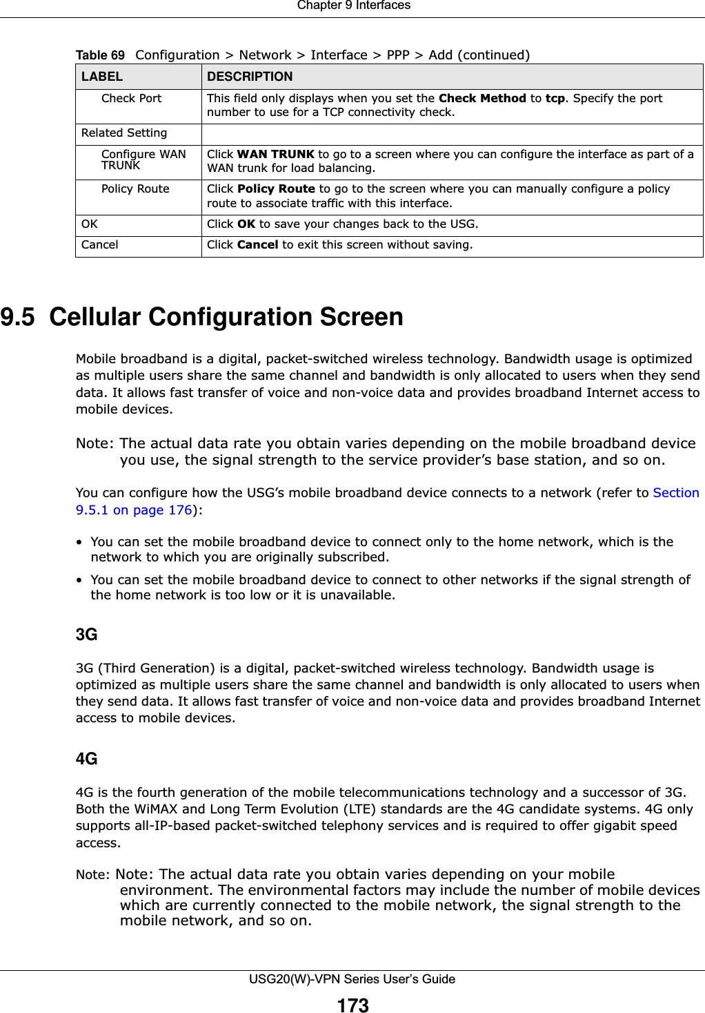  Chapter 9 InterfacesUSG20(W)-VPN Series User’s Guide1739.5  Cellular Configuration ScreenMobile broadband is a digital, packet-switched wireless technology. Bandwidth usage is optimized as multiple users share the same channel and bandwidth is only allocated to users when they send data. It allows fast transfer of voice and non-voice data and provides broadband Internet access to mobile devices. Note: The actual data rate you obtain varies depending on the mobile broadband device you use, the signal strength to the service provider’s base station, and so on.You can configure how the USG’s mobile broadband device connects to a network (refer to Section 9.5.1 on page 176): • You can set the mobile broadband device to connect only to the home network, which is the network to which you are originally subscribed. • You can set the mobile broadband device to connect to other networks if the signal strength of the home network is too low or it is unavailable. 3G3G (Third Generation) is a digital, packet-switched wireless technology. Bandwidth usage is optimized as multiple users share the same channel and bandwidth is only allocated to users when they send data. It allows fast transfer of voice and non-voice data and provides broadband Internet access to mobile devices.4G4G is the fourth generation of the mobile telecommunications technology and a successor of 3G. Both the WiMAX and Long Term Evolution (LTE) standards are the 4G candidate systems. 4G only supports all-IP-based packet-switched telephony services and is required to offer gigabit speed access.Note: Note: The actual data rate you obtain varies depending on your mobile environment. The environmental factors may include the number of mobile devices which are currently connected to the mobile network, the signal strength to the mobile network, and so on.Check Port This field only displays when you set the Check Method to tcp. Specify the port number to use for a TCP connectivity check.Related SettingConfigure WAN TRUNK  Click WAN TRUNK to go to a screen where you can configure the interface as part of a WAN trunk for load balancing.Policy Route Click Policy Route to go to the screen where you can manually configure a policy route to associate traffic with this interface.OK Click OK to save your changes back to the USG.Cancel Click Cancel to exit this screen without saving.Table 69   Configuration &gt; Network &gt; Interface &gt; PPP &gt; Add (continued)LABEL DESCRIPTION