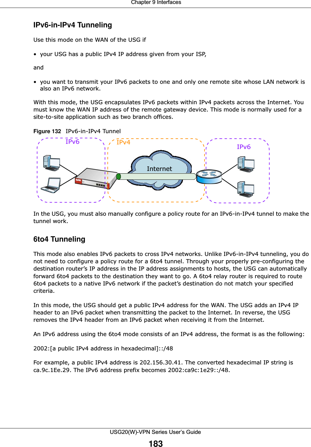  Chapter 9 InterfacesUSG20(W)-VPN Series User’s Guide183IPv6-in-IPv4 TunnelingUse this mode on the WAN of the USG if • your USG has a public IPv4 IP address given from your ISP,and• you want to transmit your IPv6 packets to one and only one remote site whose LAN network is also an IPv6 network. With this mode, the USG encapsulates IPv6 packets within IPv4 packets across the Internet. You must know the WAN IP address of the remote gateway device. This mode is normally used for a site-to-site application such as two branch offices.Figure 132   IPv6-in-IPv4 Tunnel In the USG, you must also manually configure a policy route for an IPv6-in-IPv4 tunnel to make the tunnel work.6to4 TunnelingThis mode also enables IPv6 packets to cross IPv4 networks. Unlike IPv6-in-IPv4 tunneling, you do not need to configure a policy route for a 6to4 tunnel. Through your properly pre-configuring the destination router’s IP address in the IP address assignments to hosts, the USG can automatically forward 6to4 packets to the destination they want to go. A 6to4 relay router is required to route 6to4 packets to a native IPv6 network if the packet’s destination do not match your specified criteria.In this mode, the USG should get a public IPv4 address for the WAN. The USG adds an IPv4 IP header to an IPv6 packet when transmitting the packet to the Internet. In reverse, the USG removes the IPv4 header from an IPv6 packet when receiving it from the Internet. An IPv6 address using the 6to4 mode consists of an IPv4 address, the format is as the following:2002:[a public IPv4 address in hexadecimal]::/48For example, a public IPv4 address is 202.156.30.41. The converted hexadecimal IP string is ca.9c.1Ee.29. The IPv6 address prefix becomes 2002:ca9c:1e29::/48.IPv6 IPv4 IPv6 Internet
