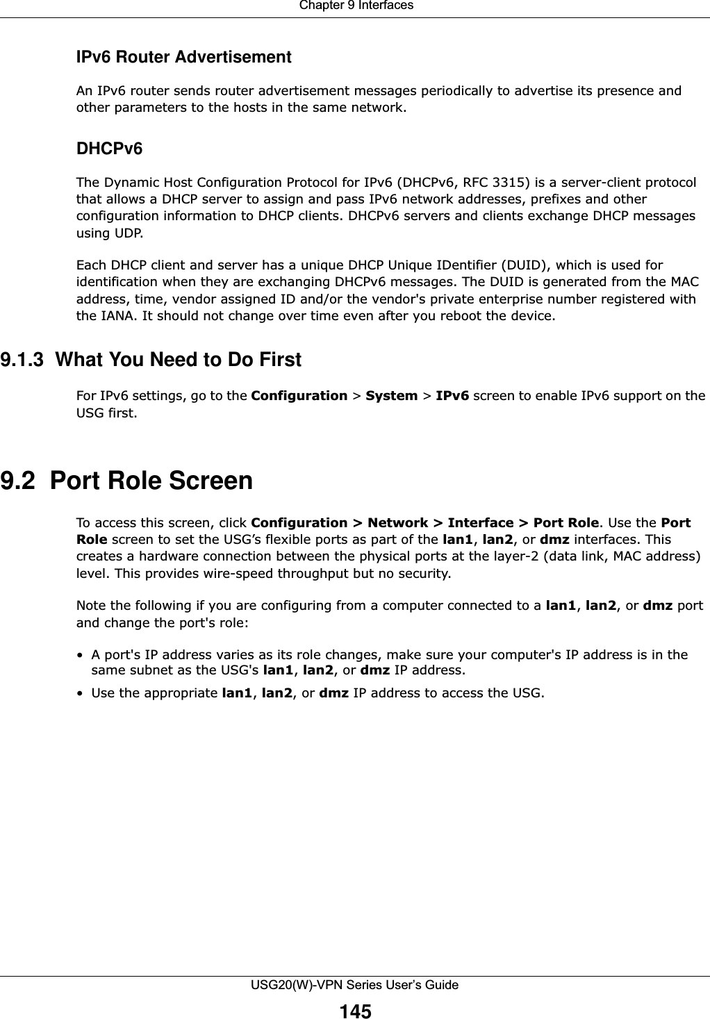  Chapter 9 InterfacesUSG20(W)-VPN Series User’s Guide145IPv6 Router AdvertisementAn IPv6 router sends router advertisement messages periodically to advertise its presence and other parameters to the hosts in the same network.DHCPv6The Dynamic Host Configuration Protocol for IPv6 (DHCPv6, RFC 3315) is a server-client protocol that allows a DHCP server to assign and pass IPv6 network addresses, prefixes and other configuration information to DHCP clients. DHCPv6 servers and clients exchange DHCP messages using UDP.Each DHCP client and server has a unique DHCP Unique IDentifier (DUID), which is used for identification when they are exchanging DHCPv6 messages. The DUID is generated from the MAC address, time, vendor assigned ID and/or the vendor&apos;s private enterprise number registered with the IANA. It should not change over time even after you reboot the device.9.1.3  What You Need to Do First For IPv6 settings, go to the Configuration &gt; System &gt; IPv6 screen to enable IPv6 support on the USG first.9.2  Port Role ScreenTo access this screen, click Configuration &gt; Network &gt; Interface &gt; Port Role. Use the PortRole screen to set the USG’s flexible ports as part of the lan1, lan2, or dmz interfaces. This creates a hardware connection between the physical ports at the layer-2 (data link, MAC address) level. This provides wire-speed throughput but no security.Note the following if you are configuring from a computer connected to a lan1, lan2, or dmz port and change the port&apos;s role:• A port&apos;s IP address varies as its role changes, make sure your computer&apos;s IP address is in the same subnet as the USG&apos;s lan1, lan2, or dmz IP address.• Use the appropriate lan1, lan2, or dmz IP address to access the USG.