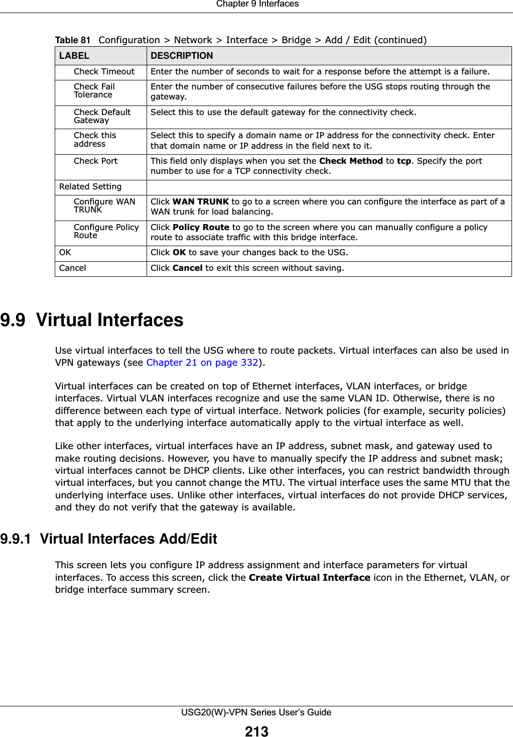  Chapter 9 InterfacesUSG20(W)-VPN Series User’s Guide2139.9  Virtual Interfaces Use virtual interfaces to tell the USG where to route packets. Virtual interfaces can also be used in VPN gateways (see Chapter 21 on page 332).Virtual interfaces can be created on top of Ethernet interfaces, VLAN interfaces, or bridge interfaces. Virtual VLAN interfaces recognize and use the same VLAN ID. Otherwise, there is no difference between each type of virtual interface. Network policies (for example, security policies) that apply to the underlying interface automatically apply to the virtual interface as well.Like other interfaces, virtual interfaces have an IP address, subnet mask, and gateway used to make routing decisions. However, you have to manually specify the IP address and subnet mask; virtual interfaces cannot be DHCP clients. Like other interfaces, you can restrict bandwidth through virtual interfaces, but you cannot change the MTU. The virtual interface uses the same MTU that the underlying interface uses. Unlike other interfaces, virtual interfaces do not provide DHCP services, and they do not verify that the gateway is available.9.9.1  Virtual Interfaces Add/EditThis screen lets you configure IP address assignment and interface parameters for virtual interfaces. To access this screen, click the Create Virtual Interface icon in the Ethernet, VLAN, or bridge interface summary screen.Check Timeout Enter the number of seconds to wait for a response before the attempt is a failure.Check Fail Tolerance Enter the number of consecutive failures before the USG stops routing through the gateway.Check Default Gateway Select this to use the default gateway for the connectivity check.Check this address Select this to specify a domain name or IP address for the connectivity check. Enter that domain name or IP address in the field next to it.Check Port This field only displays when you set the Check Method to tcp. Specify the port number to use for a TCP connectivity check.Related SettingConfigure WAN TRUNK  Click WAN TRUNK to go to a screen where you can configure the interface as part of a WAN trunk for load balancing.Configure Policy Route Click Policy Route to go to the screen where you can manually configure a policy route to associate traffic with this bridge interface.OK Click OK to save your changes back to the USG.Cancel Click Cancel to exit this screen without saving.Table 81   Configuration &gt; Network &gt; Interface &gt; Bridge &gt; Add / Edit (continued)LABEL DESCRIPTION