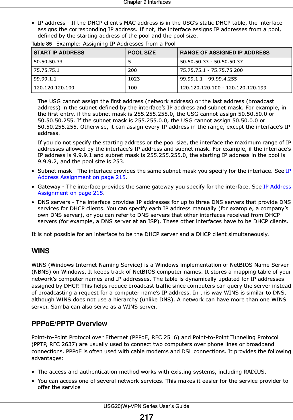  Chapter 9 InterfacesUSG20(W)-VPN Series User’s Guide217• IP address - If the DHCP client’s MAC address is in the USG’s static DHCP table, the interface assigns the corresponding IP address. If not, the interface assigns IP addresses from a pool, defined by the starting address of the pool and the pool size.The USG cannot assign the first address (network address) or the last address (broadcast address) in the subnet defined by the interface’s IP address and subnet mask. For example, in the first entry, if the subnet mask is 255.255.255.0, the USG cannot assign 50.50.50.0 or 50.50.50.255. If the subnet mask is 255.255.0.0, the USG cannot assign 50.50.0.0 or 50.50.255.255. Otherwise, it can assign every IP address in the range, except the interface’s IP address.If you do not specify the starting address or the pool size, the interface the maximum range of IP addresses allowed by the interface’s IP address and subnet mask. For example, if the interface’s IP address is 9.9.9.1 and subnet mask is 255.255.255.0, the starting IP address in the pool is 9.9.9.2, and the pool size is 253.• Subnet mask - The interface provides the same subnet mask you specify for the interface. See IP Address Assignment on page 215.• Gateway - The interface provides the same gateway you specify for the interface. See IP Address Assignment on page 215.• DNS servers - The interface provides IP addresses for up to three DNS servers that provide DNS services for DHCP clients. You can specify each IP address manually (for example, a company’s own DNS server), or you can refer to DNS servers that other interfaces received from DHCP servers (for example, a DNS server at an ISP). These other interfaces have to be DHCP clients.It is not possible for an interface to be the DHCP server and a DHCP client simultaneously.WINSWINS (Windows Internet Naming Service) is a Windows implementation of NetBIOS Name Server (NBNS) on Windows. It keeps track of NetBIOS computer names. It stores a mapping table of your network’s computer names and IP addresses. The table is dynamically updated for IP addresses assigned by DHCP. This helps reduce broadcast traffic since computers can query the server instead of broadcasting a request for a computer name’s IP address. In this way WINS is similar to DNS, although WINS does not use a hierarchy (unlike DNS). A network can have more than one WINS server. Samba can also serve as a WINS server.PPPoE/PPTP OverviewPoint-to-Point Protocol over Ethernet (PPPoE, RFC 2516) and Point-to-Point Tunneling Protocol (PPTP, RFC 2637) are usually used to connect two computers over phone lines or broadband connections. PPPoE is often used with cable modems and DSL connections. It provides the following advantages:• The access and authentication method works with existing systems, including RADIUS.• You can access one of several network services. This makes it easier for the service provider to offer the serviceTable 85   Example: Assigning IP Addresses from a PoolSTART IP ADDRESS POOL SIZE RANGE OF ASSIGNED IP ADDRESS50.50.50.33 5 50.50.50.33 - 50.50.50.3775.75.75.1 200 75.75.75.1 - 75.75.75.20099.99.1.1 1023 99.99.1.1 - 99.99.4.255120.120.120.100 100 120.120.120.100 - 120.120.120.199