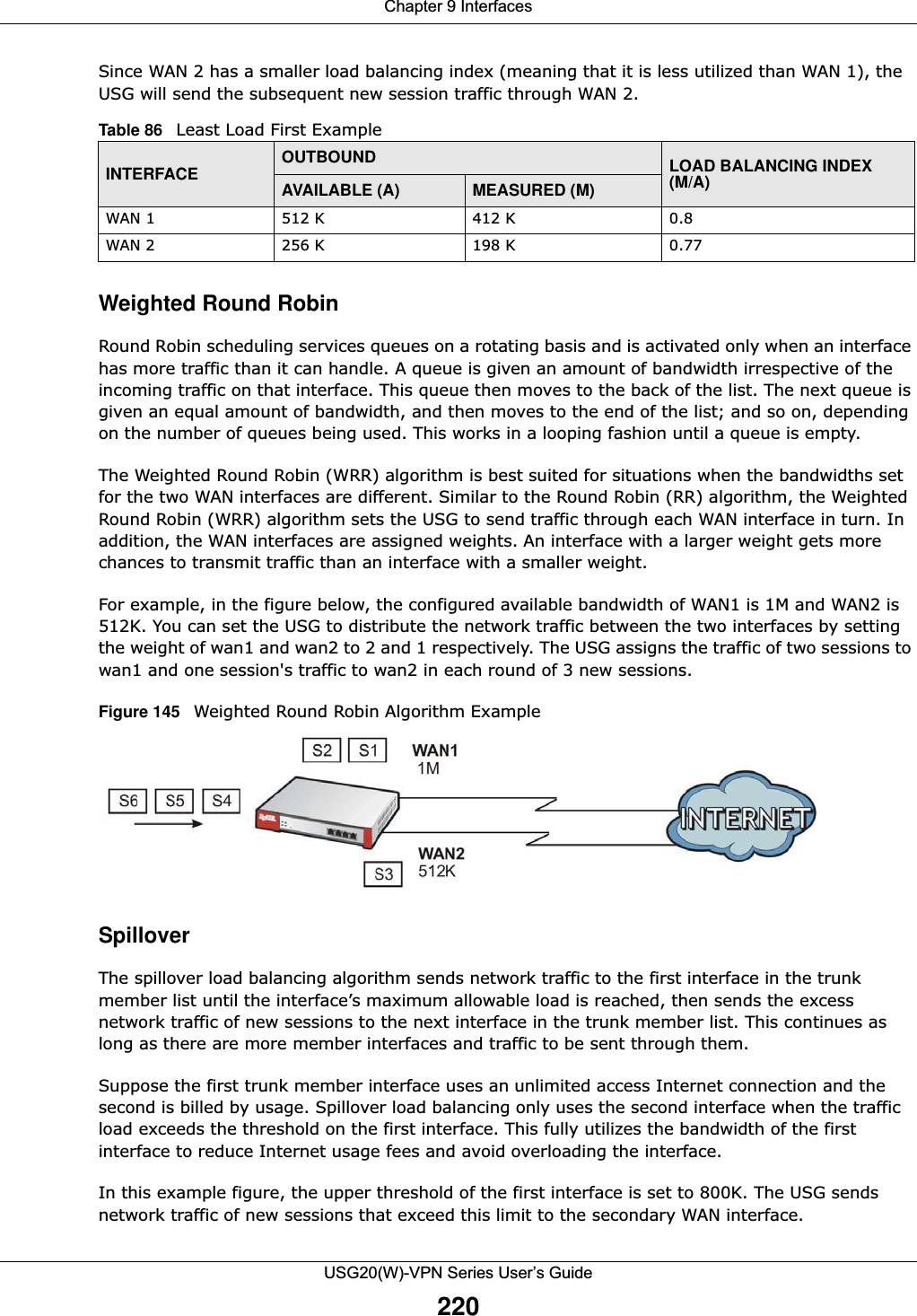 Chapter 9 InterfacesUSG20(W)-VPN Series User’s Guide220Since WAN 2 has a smaller load balancing index (meaning that it is less utilized than WAN 1), the USG will send the subsequent new session traffic through WAN 2.Weighted Round Robin Round Robin scheduling services queues on a rotating basis and is activated only when an interface has more traffic than it can handle. A queue is given an amount of bandwidth irrespective of the incoming traffic on that interface. This queue then moves to the back of the list. The next queue is given an equal amount of bandwidth, and then moves to the end of the list; and so on, depending on the number of queues being used. This works in a looping fashion until a queue is empty.The Weighted Round Robin (WRR) algorithm is best suited for situations when the bandwidths set for the two WAN interfaces are different. Similar to the Round Robin (RR) algorithm, the Weighted Round Robin (WRR) algorithm sets the USG to send traffic through each WAN interface in turn. In addition, the WAN interfaces are assigned weights. An interface with a larger weight gets more chances to transmit traffic than an interface with a smaller weight.For example, in the figure below, the configured available bandwidth of WAN1 is 1M and WAN2 is 512K. You can set the USG to distribute the network traffic between the two interfaces by setting the weight of wan1 and wan2 to 2 and 1 respectively. The USG assigns the traffic of two sessions to wan1 and one session&apos;s traffic to wan2 in each round of 3 new sessions.Figure 145   Weighted Round Robin Algorithm ExampleSpilloverThe spillover load balancing algorithm sends network traffic to the first interface in the trunk member list until the interface’s maximum allowable load is reached, then sends the excess network traffic of new sessions to the next interface in the trunk member list. This continues as long as there are more member interfaces and traffic to be sent through them.Suppose the first trunk member interface uses an unlimited access Internet connection and the second is billed by usage. Spillover load balancing only uses the second interface when the traffic load exceeds the threshold on the first interface. This fully utilizes the bandwidth of the first interface to reduce Internet usage fees and avoid overloading the interface.In this example figure, the upper threshold of the first interface is set to 800K. The USG sends network traffic of new sessions that exceed this limit to the secondary WAN interface.Table 86   Least Load First Example INTERFACE OUTBOUND LOAD BALANCING INDEX (M/A)AVAILABLE (A) MEASURED (M) WAN 1 512 K 412 K 0.8WAN 2 256 K  198 K 0.77