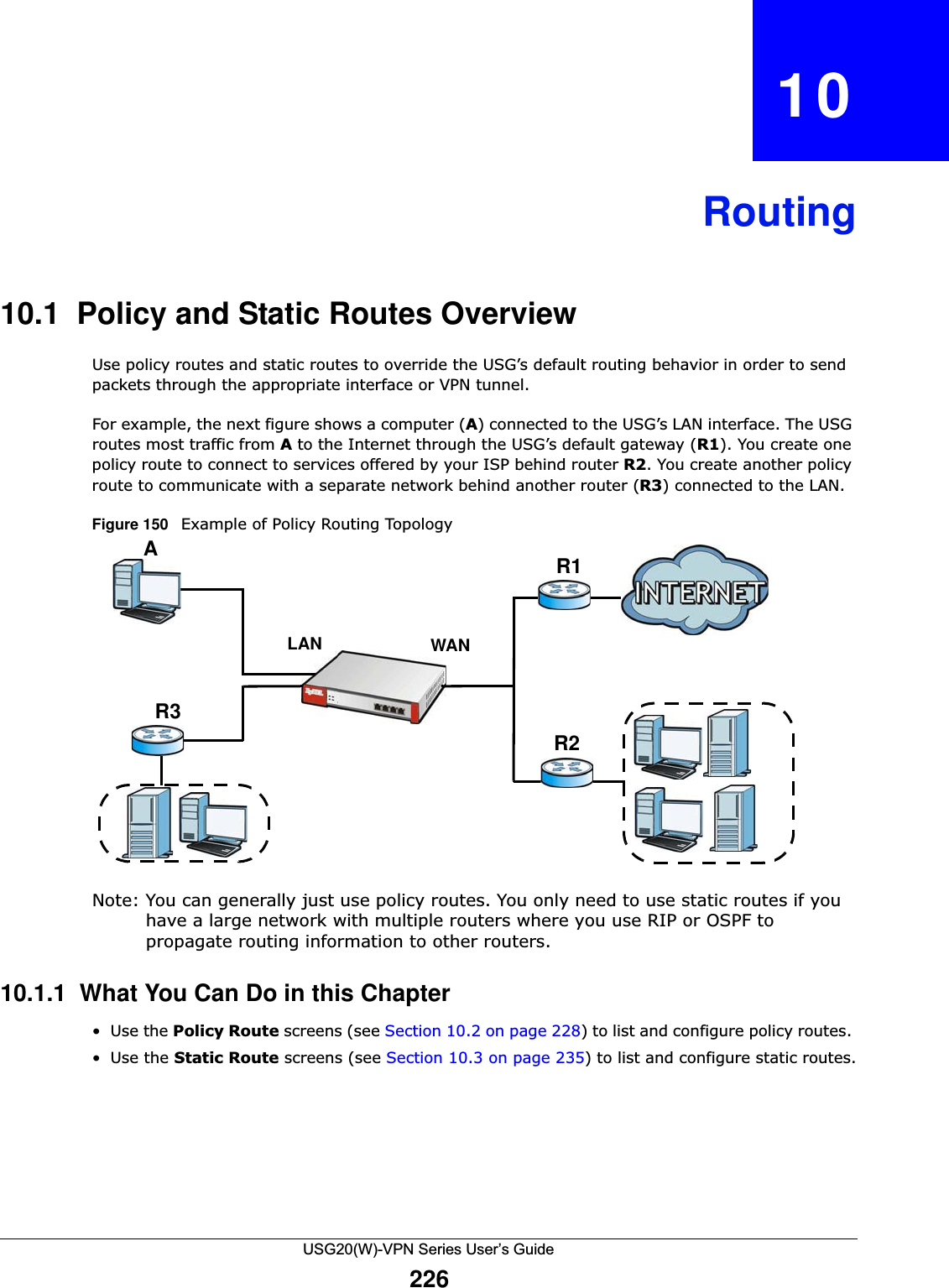 USG20(W)-VPN Series User’s Guide226CHAPTER   10Routing10.1  Policy and Static Routes OverviewUse policy routes and static routes to override the USG’s default routing behavior in order to send packets through the appropriate interface or VPN tunnel. For example, the next figure shows a computer (A) connected to the USG’s LAN interface. The USG routes most traffic from Ato the Internet through the USG’s default gateway (R1). You create one policy route to connect to services offered by your ISP behind router R2. You create another policy route to communicate with a separate network behind another router (R3) connected to the LAN.Figure 150   Example of Policy Routing TopologyNote: You can generally just use policy routes. You only need to use static routes if you have a large network with multiple routers where you use RIP or OSPF to propagate routing information to other routers. 10.1.1  What You Can Do in this Chapter•Use the Policy Route screens (see Section 10.2 on page 228) to list and configure policy routes. •Use the Static Route screens (see Section 10.3 on page 235) to list and configure static routes.WANR1R2AR3LAN