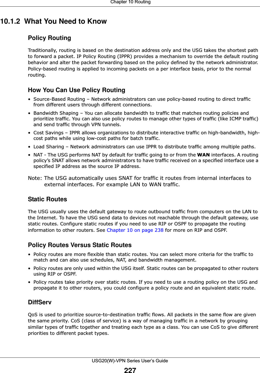  Chapter 10 RoutingUSG20(W)-VPN Series User’s Guide22710.1.2  What You Need to Know  Policy RoutingTraditionally, routing is based on the destination address only and the USG takes the shortest path to forward a packet. IP Policy Routing (IPPR) provides a mechanism to override the default routing behavior and alter the packet forwarding based on the policy defined by the network administrator. Policy-based routing is applied to incoming packets on a per interface basis, prior to the normal routing.How You Can Use Policy Routing• Source-Based Routing – Network administrators can use policy-based routing to direct traffic from different users through different connections.• Bandwidth Shaping – You can allocate bandwidth to traffic that matches routing policies and prioritize traffic. You can also use policy routes to manage other types of traffic (like ICMP traffic) and send traffic through VPN tunnels.• Cost Savings – IPPR allows organizations to distribute interactive traffic on high-bandwidth, high-cost paths while using low-cost paths for batch traffic.• Load Sharing – Network administrators can use IPPR to distribute traffic among multiple paths.• NAT - The USG performs NAT by default for traffic going to or from the WAN interfaces. A routing policy’s SNAT allows network administrators to have traffic received on a specified interface use a specified IP address as the source IP address.Note: The USG automatically uses SNAT for traffic it routes from internal interfaces to external interfaces. For example LAN to WAN traffic.Static RoutesThe USG usually uses the default gateway to route outbound traffic from computers on the LAN to the Internet. To have the USG send data to devices not reachable through the default gateway, use static routes. Configure static routes if you need to use RIP or OSPF to propagate the routing information to other routers. See Chapter 10 on page 238 for more on RIP and OSPF.Policy Routes Versus Static Routes• Policy routes are more flexible than static routes. You can select more criteria for the traffic to match and can also use schedules, NAT, and bandwidth management.• Policy routes are only used within the USG itself. Static routes can be propagated to other routers using RIP or OSPF. • Policy routes take priority over static routes. If you need to use a routing policy on the USG and propagate it to other routers, you could configure a policy route and an equivalent static route.DiffServQoS is used to prioritize source-to-destination traffic flows. All packets in the same flow are given the same priority. CoS (class of service) is a way of managing traffic in a network by grouping similar types of traffic together and treating each type as a class. You can use CoS to give different priorities to different packet types. 