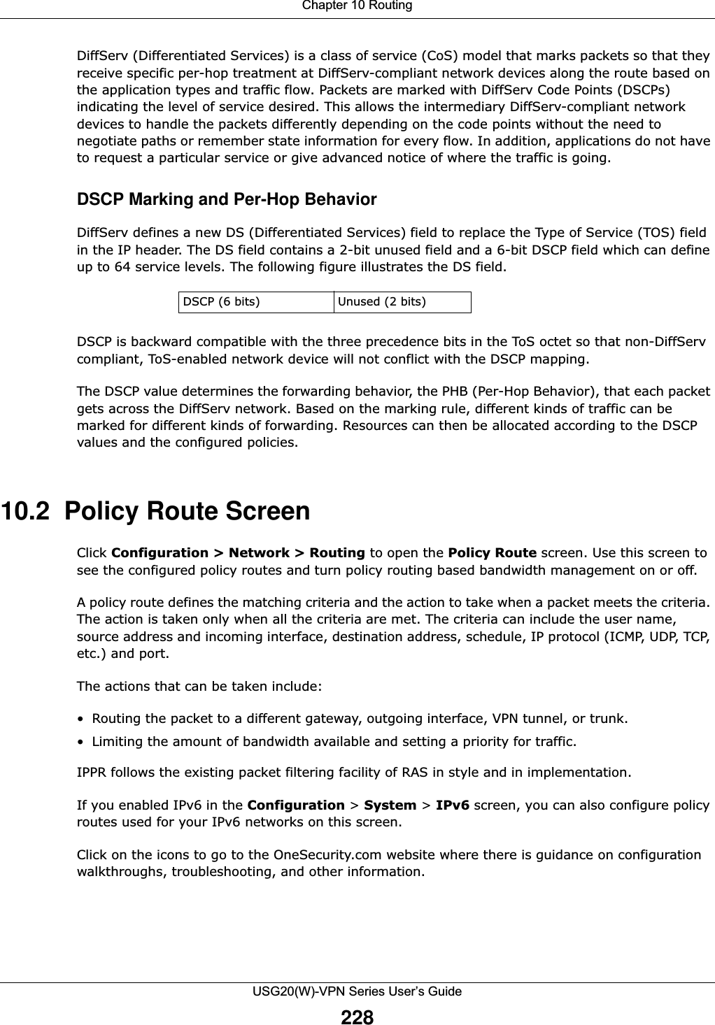 Chapter 10 RoutingUSG20(W)-VPN Series User’s Guide228DiffServ (Differentiated Services) is a class of service (CoS) model that marks packets so that they receive specific per-hop treatment at DiffServ-compliant network devices along the route based on the application types and traffic flow. Packets are marked with DiffServ Code Points (DSCPs) indicating the level of service desired. This allows the intermediary DiffServ-compliant network devices to handle the packets differently depending on the code points without the need to negotiate paths or remember state information for every flow. In addition, applications do not have to request a particular service or give advanced notice of where the traffic is going.DSCP Marking and Per-Hop Behavior DiffServ defines a new DS (Differentiated Services) field to replace the Type of Service (TOS) field in the IP header. The DS field contains a 2-bit unused field and a 6-bit DSCP field which can define up to 64 service levels. The following figure illustrates the DS field. DSCP is backward compatible with the three precedence bits in the ToS octet so that non-DiffServ compliant, ToS-enabled network device will not conflict with the DSCP mapping.The DSCP value determines the forwarding behavior, the PHB (Per-Hop Behavior), that each packet gets across the DiffServ network. Based on the marking rule, different kinds of traffic can be marked for different kinds of forwarding. Resources can then be allocated according to the DSCP values and the configured policies.10.2  Policy Route ScreenClick Configuration &gt; Network &gt; Routing to open the Policy Route screen. Use this screen to see the configured policy routes and turn policy routing based bandwidth management on or off.A policy route defines the matching criteria and the action to take when a packet meets the criteria. The action is taken only when all the criteria are met. The criteria can include the user name, source address and incoming interface, destination address, schedule, IP protocol (ICMP, UDP, TCP, etc.) and port.The actions that can be taken include:• Routing the packet to a different gateway, outgoing interface, VPN tunnel, or trunk.• Limiting the amount of bandwidth available and setting a priority for traffic.IPPR follows the existing packet filtering facility of RAS in style and in implementation.If you enabled IPv6 in the Configuration &gt; System &gt; IPv6 screen, you can also configure policy routes used for your IPv6 networks on this screen.Click on the icons to go to the OneSecurity.com website where there is guidance on configuration walkthroughs, troubleshooting, and other information.DSCP (6 bits) Unused (2 bits)