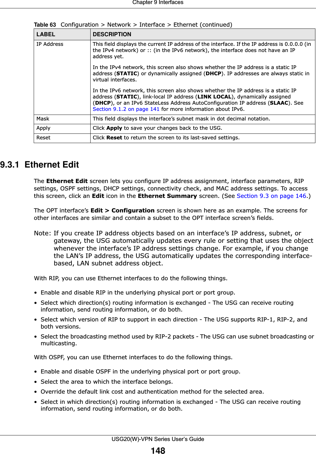 Chapter 9 InterfacesUSG20(W)-VPN Series User’s Guide1489.3.1  Ethernet Edit The Ethernet Edit screen lets you configure IP address assignment, interface parameters, RIP settings, OSPF settings, DHCP settings, connectivity check, and MAC address settings. To access this screen, click an Edit icon in the Ethernet Summary screen. (See Section 9.3 on page 146.)The OPT interface’s Edit &gt; Configuration screen is shown here as an example. The screens for other interfaces are similar and contain a subset to the OPT interface screen’s fields. Note: If you create IP address objects based on an interface’s IP address, subnet, or gateway, the USG automatically updates every rule or setting that uses the object whenever the interface’s IP address settings change. For example, if you change the LAN’s IP address, the USG automatically updates the corresponding interface-based, LAN subnet address object.With RIP, you can use Ethernet interfaces to do the following things.• Enable and disable RIP in the underlying physical port or port group.• Select which direction(s) routing information is exchanged - The USG can receive routing information, send routing information, or do both.• Select which version of RIP to support in each direction - The USG supports RIP-1, RIP-2, and both versions.• Select the broadcasting method used by RIP-2 packets - The USG can use subnet broadcasting or multicasting.With OSPF, you can use Ethernet interfaces to do the following things.• Enable and disable OSPF in the underlying physical port or port group.• Select the area to which the interface belongs.• Override the default link cost and authentication method for the selected area.• Select in which direction(s) routing information is exchanged - The USG can receive routing information, send routing information, or do both.IP Address This field displays the current IP address of the interface. If the IP address is 0.0.0.0 (in the IPv4 network) or :: (in the IPv6 network), the interface does not have an IP address yet.In the IPv4 network, this screen also shows whether the IP address is a static IP address (STATIC) or dynamically assigned (DHCP). IP addresses are always static in virtual interfaces.In the IPv6 network, this screen also shows whether the IP address is a static IP address (STATIC), link-local IP address (LINK LOCAL), dynamically assigned (DHCP), or an IPv6 StateLess Address AutoConfiguration IP address (SLAAC). See Section 9.1.2 on page 141 for more information about IPv6.Mask This field displays the interface’s subnet mask in dot decimal notation.Apply Click Apply to save your changes back to the USG.Reset Click Reset to return the screen to its last-saved settings. Table 63   Configuration &gt; Network &gt; Interface &gt; Ethernet (continued)LABEL DESCRIPTION