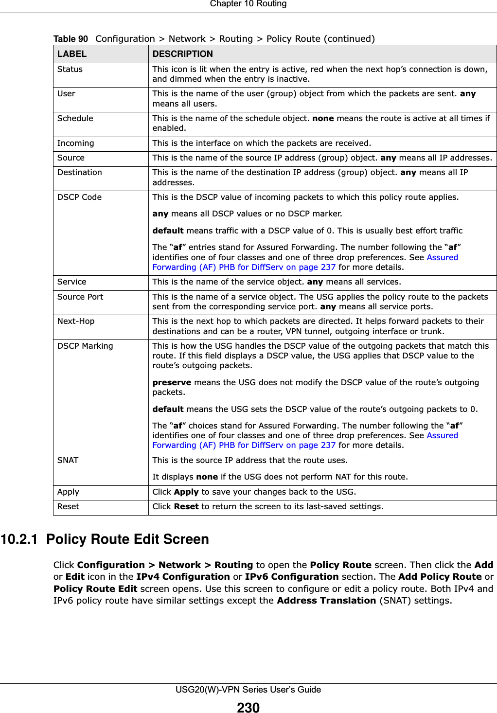 Chapter 10 RoutingUSG20(W)-VPN Series User’s Guide23010.2.1  Policy Route Edit ScreenClick Configuration &gt; Network &gt; Routing to open the Policy Route screen. Then click the Add or Edit icon in the IPv4 Configuration or IPv6 Configuration section. The Add Policy Route or Policy Route Edit screen opens. Use this screen to configure or edit a policy route. Both IPv4 and IPv6 policy route have similar settings except the Address Translation (SNAT) settings.Status This icon is lit when the entry is active, red when the next hop’s connection is down, and dimmed when the entry is inactive.User This is the name of the user (group) object from which the packets are sent. any means all users.Schedule This is the name of the schedule object. none means the route is active at all times if enabled.Incoming  This is the interface on which the packets are received.Source  This is the name of the source IP address (group) object. any means all IP addresses.Destination  This is the name of the destination IP address (group) object. any means all IP addresses.DSCP Code This is the DSCP value of incoming packets to which this policy route applies. any means all DSCP values or no DSCP marker. default means traffic with a DSCP value of 0. This is usually best effort traffic The “af” entries stand for Assured Forwarding. The number following the “af” identifies one of four classes and one of three drop preferences. See Assured Forwarding (AF) PHB for DiffServ on page 237 for more details.Service This is the name of the service object. any means all services.Source Port This is the name of a service object. The USG applies the policy route to the packets sent from the corresponding service port. any means all service ports.Next-Hop  This is the next hop to which packets are directed. It helps forward packets to their destinations and can be a router, VPN tunnel, outgoing interface or trunk.DSCP Marking This is how the USG handles the DSCP value of the outgoing packets that match this route. If this field displays a DSCP value, the USG applies that DSCP value to the route’s outgoing packets.preserve means the USG does not modify the DSCP value of the route’s outgoing packets. default means the USG sets the DSCP value of the route’s outgoing packets to 0.The “af” choices stand for Assured Forwarding. The number following the “af” identifies one of four classes and one of three drop preferences. See Assured Forwarding (AF) PHB for DiffServ on page 237 for more details.SNAT This is the source IP address that the route uses.It displays none if the USG does not perform NAT for this route.Apply Click Apply to save your changes back to the USG.Reset Click Reset to return the screen to its last-saved settings. Table 90   Configuration &gt; Network &gt; Routing &gt; Policy Route (continued)LABEL DESCRIPTION