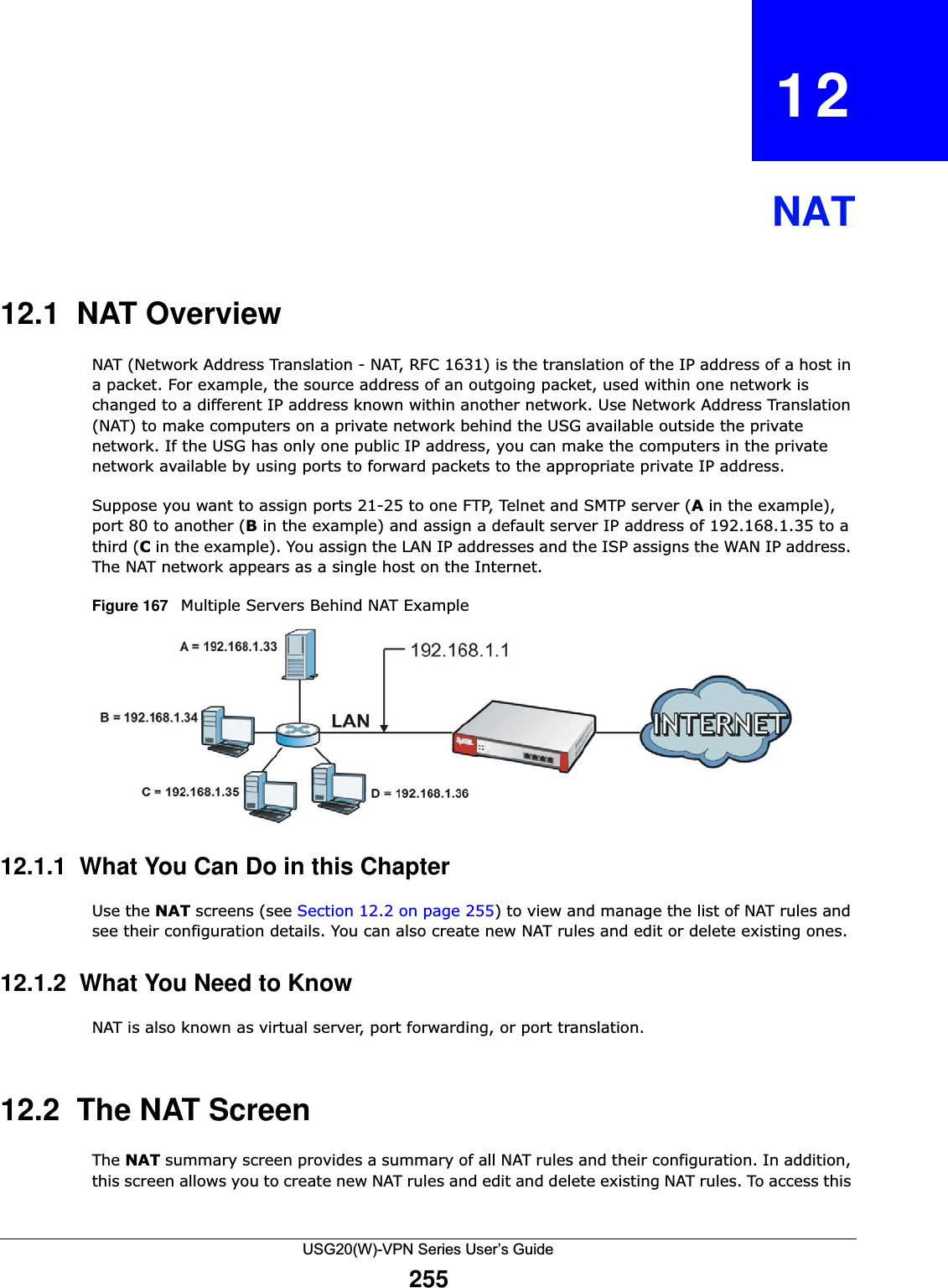 USG20(W)-VPN Series User’s Guide255CHAPTER   12NAT12.1  NAT OverviewNAT (Network Address Translation - NAT, RFC 1631) is the translation of the IP address of a host in a packet. For example, the source address of an outgoing packet, used within one network is changed to a different IP address known within another network. Use Network Address Translation (NAT) to make computers on a private network behind the USG available outside the private network. If the USG has only one public IP address, you can make the computers in the private network available by using ports to forward packets to the appropriate private IP address. Suppose you want to assign ports 21-25 to one FTP, Telnet and SMTP server (A in the example), port 80 to another (B in the example) and assign a default server IP address of 192.168.1.35 to a third (C in the example). You assign the LAN IP addresses and the ISP assigns the WAN IP address. The NAT network appears as a single host on the Internet.Figure 167   Multiple Servers Behind NAT Example12.1.1  What You Can Do in this ChapterUse the NAT screens (see Section 12.2 on page 255) to view and manage the list of NAT rules and see their configuration details. You can also create new NAT rules and edit or delete existing ones. 12.1.2  What You Need to KnowNAT is also known as virtual server, port forwarding, or port translation.12.2  The NAT ScreenThe NAT summary screen provides a summary of all NAT rules and their configuration. In addition, this screen allows you to create new NAT rules and edit and delete existing NAT rules. To access this 