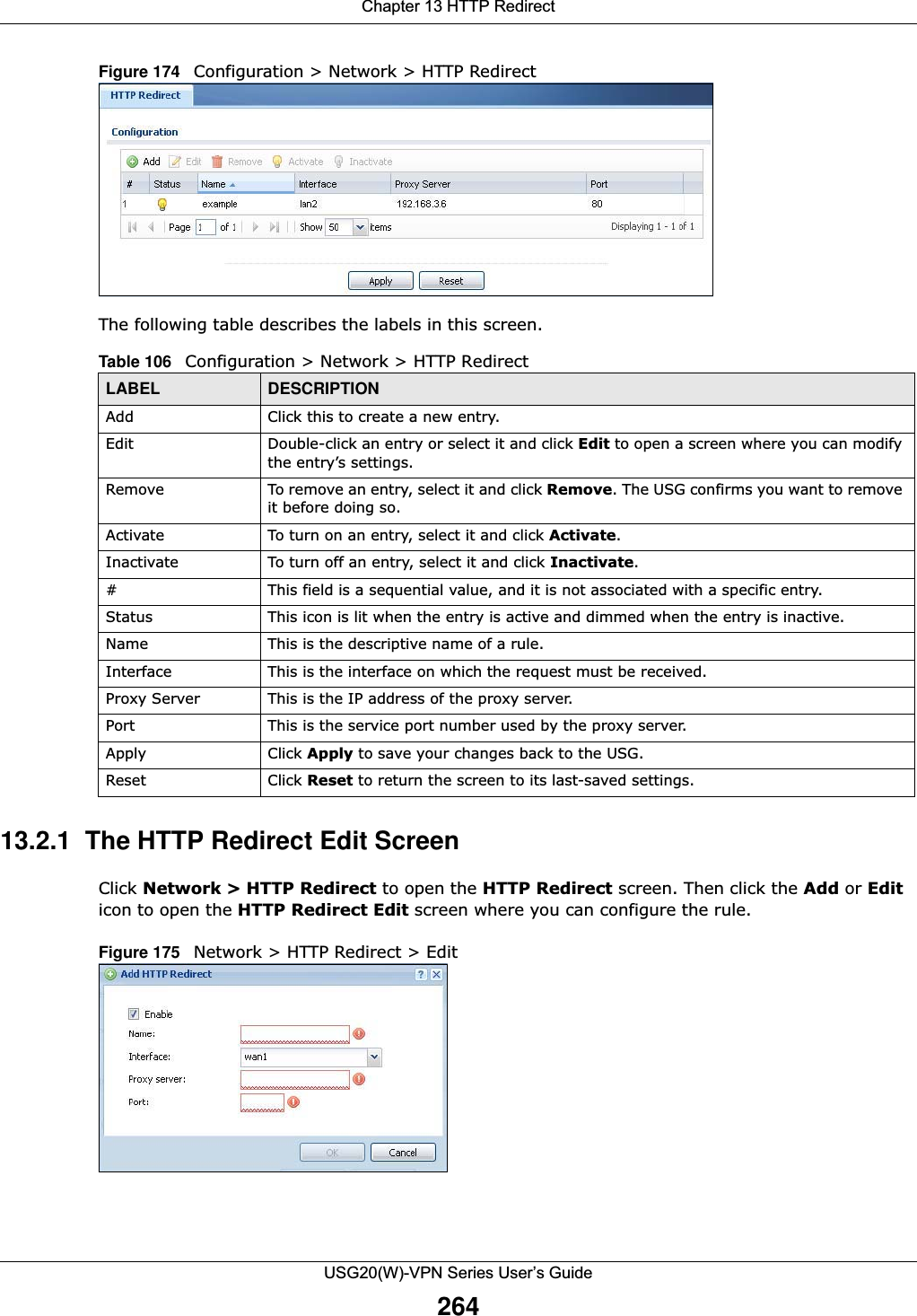 Chapter 13 HTTP RedirectUSG20(W)-VPN Series User’s Guide264Figure 174   Configuration &gt; Network &gt; HTTP Redirect    The following table describes the labels in this screen.  13.2.1  The HTTP Redirect Edit ScreenClick Network &gt; HTTP Redirect to open the HTTP Redirect screen. Then click the Add or Edit icon to open the HTTP Redirect Edit screen where you can configure the rule.Figure 175   Network &gt; HTTP Redirect &gt; Edit    Table 106   Configuration &gt; Network &gt; HTTP RedirectLABEL DESCRIPTIONAdd Click this to create a new entry.Edit Double-click an entry or select it and click Edit to open a screen where you can modify the entry’s settings. Remove To remove an entry, select it and click Remove. The USG confirms you want to remove it before doing so.Activate To turn on an entry, select it and click Activate.Inactivate To turn off an entry, select it and click Inactivate.# This field is a sequential value, and it is not associated with a specific entry.Status This icon is lit when the entry is active and dimmed when the entry is inactive.Name This is the descriptive name of a rule.Interface This is the interface on which the request must be received.Proxy Server This is the IP address of the proxy server.Port This is the service port number used by the proxy server.Apply Click Apply to save your changes back to the USG.Reset Click Reset to return the screen to its last-saved settings. 