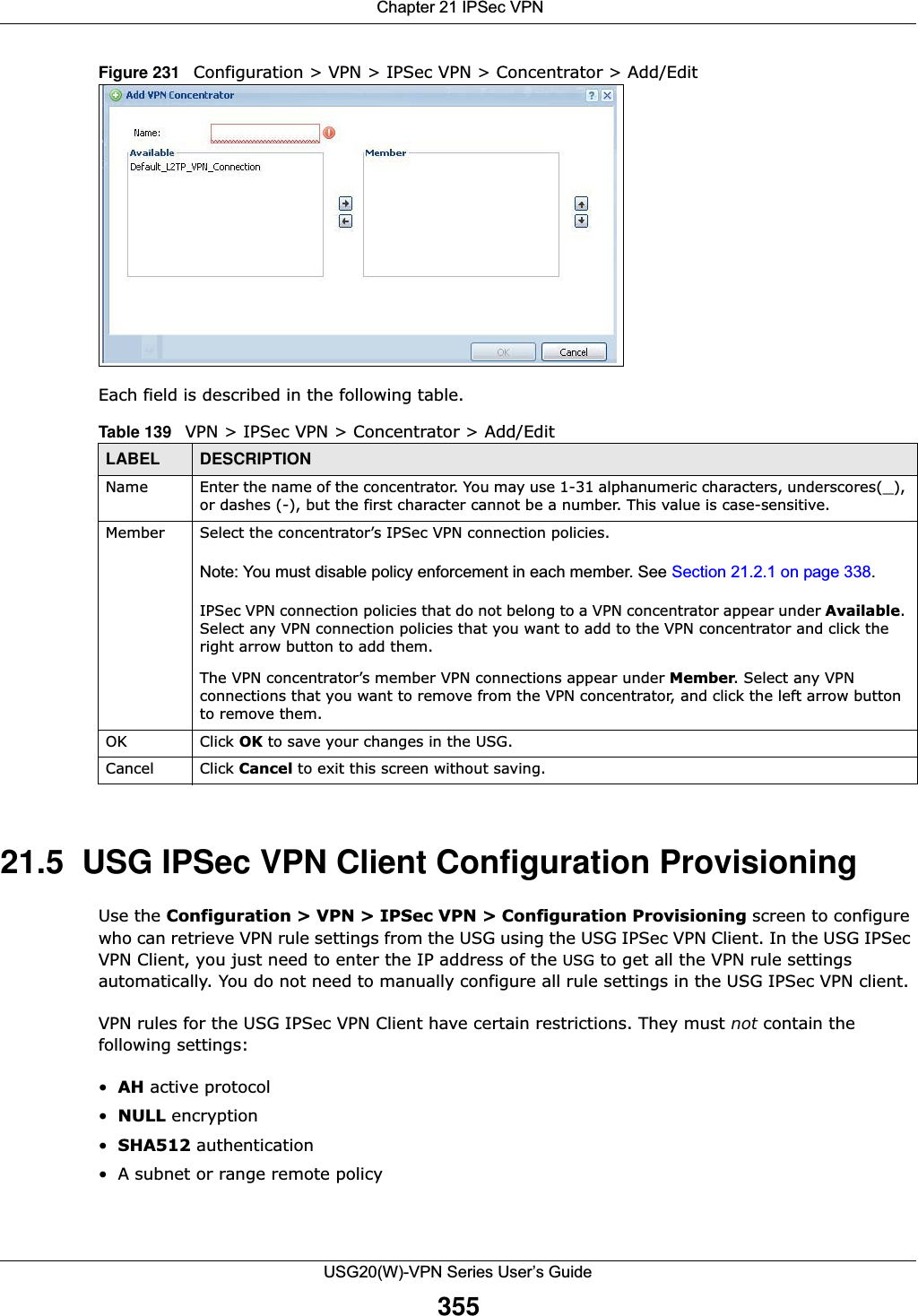  Chapter 21 IPSec VPNUSG20(W)-VPN Series User’s Guide355Figure 231   Configuration &gt; VPN &gt; IPSec VPN &gt; Concentrator &gt; Add/EditEach field is described in the following table.  21.5  USG IPSec VPN Client Configuration ProvisioningUse the Configuration &gt; VPN &gt; IPSec VPN &gt; Configuration Provisioning screen to configure who can retrieve VPN rule settings from the USG using the USG IPSec VPN Client. In the USG IPSec VPN Client, you just need to enter the IP address of the USG to get all the VPN rule settings automatically. You do not need to manually configure all rule settings in the USG IPSec VPN client. VPN rules for the USG IPSec VPN Client have certain restrictions. They must not contain the following settings:•AH active protocol•NULL encryption•SHA512 authentication• A subnet or range remote policyTable 139   VPN &gt; IPSec VPN &gt; Concentrator &gt; Add/EditLABEL DESCRIPTIONName Enter the name of the concentrator. You may use 1-31 alphanumeric characters, underscores(_), or dashes (-), but the first character cannot be a number. This value is case-sensitive.Member Select the concentrator’s IPSec VPN connection policies.Note: You must disable policy enforcement in each member. See Section 21.2.1 on page 338.IPSec VPN connection policies that do not belong to a VPN concentrator appear under Available. Select any VPN connection policies that you want to add to the VPN concentrator and click the right arrow button to add them. The VPN concentrator’s member VPN connections appear under Member. Select any VPN connections that you want to remove from the VPN concentrator, and click the left arrow button to remove them. OK Click OK to save your changes in the USG.Cancel Click Cancel to exit this screen without saving.