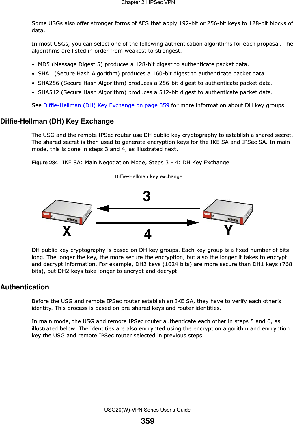  Chapter 21 IPSec VPNUSG20(W)-VPN Series User’s Guide359Some USGs also offer stronger forms of AES that apply 192-bit or 256-bit keys to 128-bit blocks of data.In most USGs, you can select one of the following authentication algorithms for each proposal. The algorithms are listed in order from weakest to strongest.• MD5 (Message Digest 5) produces a 128-bit digest to authenticate packet data.• SHA1 (Secure Hash Algorithm) produces a 160-bit digest to authenticate packet data.• SHA256 (Secure Hash Algorithm) produces a 256-bit digest to authenticate packet data.• SHA512 (Secure Hash Algorithm) produces a 512-bit digest to authenticate packet data.See Diffie-Hellman (DH) Key Exchange on page 359 for more information about DH key groups.Diffie-Hellman (DH) Key ExchangeThe USG and the remote IPSec router use DH public-key cryptography to establish a shared secret. The shared secret is then used to generate encryption keys for the IKE SA and IPSec SA. In main mode, this is done in steps 3 and 4, as illustrated next. Figure 234   IKE SA: Main Negotiation Mode, Steps 3 - 4: DH Key Exchange  DH public-key cryptography is based on DH key groups. Each key group is a fixed number of bits long. The longer the key, the more secure the encryption, but also the longer it takes to encrypt and decrypt information. For example, DH2 keys (1024 bits) are more secure than DH1 keys (768 bits), but DH2 keys take longer to encrypt and decrypt.AuthenticationBefore the USG and remote IPSec router establish an IKE SA, they have to verify each other’s identity. This process is based on pre-shared keys and router identities.In main mode, the USG and remote IPSec router authenticate each other in steps 5 and 6, as illustrated below. The identities are also encrypted using the encryption algorithm and encryption key the USG and remote IPSec router selected in previous steps.Diffie-Hellman key exchange34XY