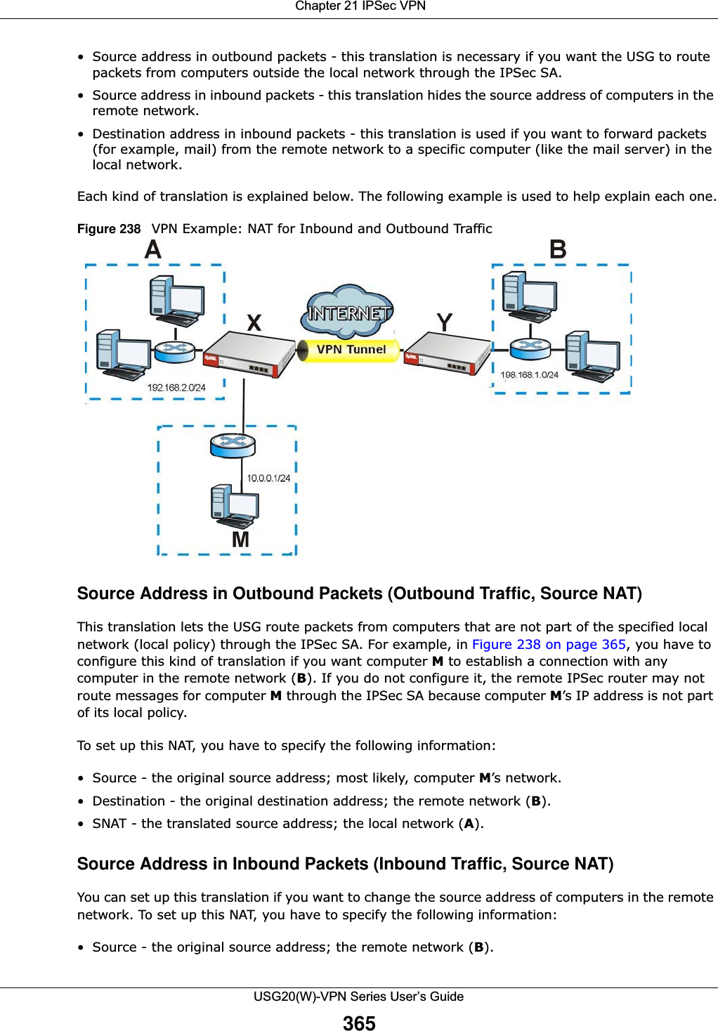  Chapter 21 IPSec VPNUSG20(W)-VPN Series User’s Guide365• Source address in outbound packets - this translation is necessary if you want the USG to route packets from computers outside the local network through the IPSec SA.• Source address in inbound packets - this translation hides the source address of computers in the remote network.• Destination address in inbound packets - this translation is used if you want to forward packets (for example, mail) from the remote network to a specific computer (like the mail server) in the local network.Each kind of translation is explained below. The following example is used to help explain each one.Figure 238   VPN Example: NAT for Inbound and Outbound TrafficSource Address in Outbound Packets (Outbound Traffic, Source NAT)This translation lets the USG route packets from computers that are not part of the specified local network (local policy) through the IPSec SA. For example, in Figure 238 on page 365, you have to configure this kind of translation if you want computer M to establish a connection with any computer in the remote network (B). If you do not configure it, the remote IPSec router may not route messages for computer M through the IPSec SA because computer M’s IP address is not part of its local policy.To set up this NAT, you have to specify the following information:• Source - the original source address; most likely, computer M’s network.• Destination - the original destination address; the remote network (B).• SNAT - the translated source address; the local network (A).Source Address in Inbound Packets (Inbound Traffic, Source NAT)You can set up this translation if you want to change the source address of computers in the remote network. To set up this NAT, you have to specify the following information:• Source - the original source address; the remote network (B).