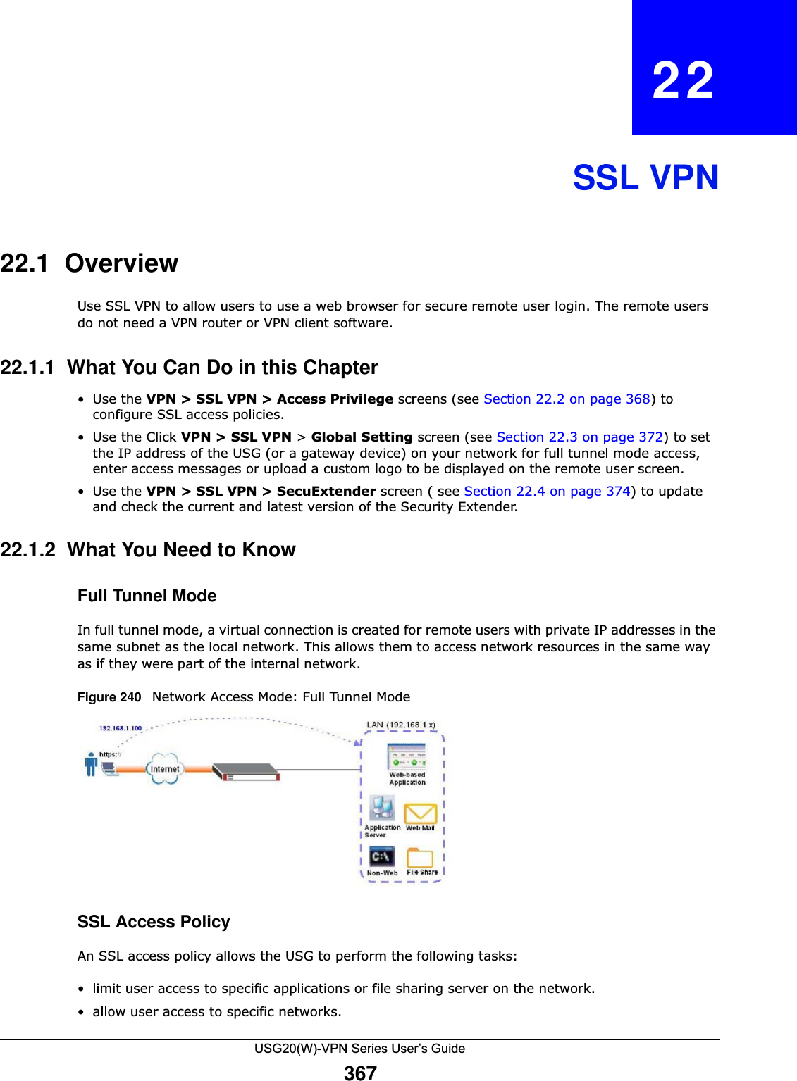 USG20(W)-VPN Series User’s Guide367CHAPTER   22SSL VPN22.1  OverviewUse SSL VPN to allow users to use a web browser for secure remote user login. The remote users do not need a VPN router or VPN client software. 22.1.1  What You Can Do in this Chapter•Use the VPN &gt; SSL VPN &gt; Access Privilege screens (see Section 22.2 on page 368) to configure SSL access policies. • Use the Click VPN &gt; SSL VPN &gt; Global Setting screen (see Section 22.3 on page 372) to set the IP address of the USG (or a gateway device) on your network for full tunnel mode access, enter access messages or upload a custom logo to be displayed on the remote user screen. •Use the VPN &gt; SSL VPN &gt; SecuExtender screen ( see Section 22.4 on page 374) to update and check the current and latest version of the Security Extender.22.1.2  What You Need to KnowFull Tunnel Mode In full tunnel mode, a virtual connection is created for remote users with private IP addresses in the same subnet as the local network. This allows them to access network resources in the same way as if they were part of the internal network. Figure 240   Network Access Mode: Full Tunnel Mode SSL Access Policy  An SSL access policy allows the USG to perform the following tasks: • limit user access to specific applications or file sharing server on the network.• allow user access to specific networks. 
