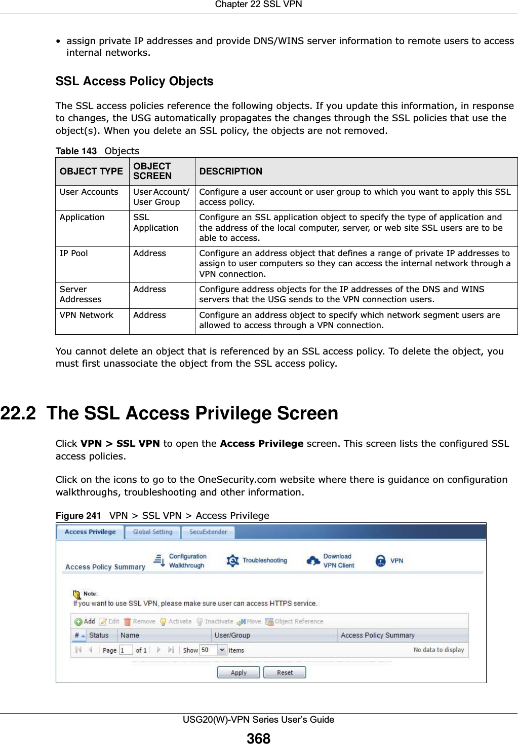 Chapter 22 SSL VPNUSG20(W)-VPN Series User’s Guide368• assign private IP addresses and provide DNS/WINS server information to remote users to access internal networks.SSL Access Policy ObjectsThe SSL access policies reference the following objects. If you update this information, in response to changes, the USG automatically propagates the changes through the SSL policies that use the object(s). When you delete an SSL policy, the objects are not removed.  You cannot delete an object that is referenced by an SSL access policy. To delete the object, you must first unassociate the object from the SSL access policy. 22.2  The SSL Access Privilege ScreenClick VPN &gt; SSL VPN to open the Access Privilege screen. This screen lists the configured SSL access policies. Click on the icons to go to the OneSecurity.com website where there is guidance on configuration walkthroughs, troubleshooting and other information.Figure 241   VPN &gt; SSL VPN &gt; Access Privilege Table 143   Objects OBJECT TYPE OBJECT SCREEN DESCRIPTIONUser Accounts User Account/ User GroupConfigure a user account or user group to which you want to apply this SSL access policy. Application SSL ApplicationConfigure an SSL application object to specify the type of application and the address of the local computer, server, or web site SSL users are to be able to access.IP Pool Address Configure an address object that defines a range of private IP addresses to assign to user computers so they can access the internal network through a VPN connection. Server AddressesAddress Configure address objects for the IP addresses of the DNS and WINS servers that the USG sends to the VPN connection users.VPN Network Address Configure an address object to specify which network segment users are allowed to access through a VPN connection. 