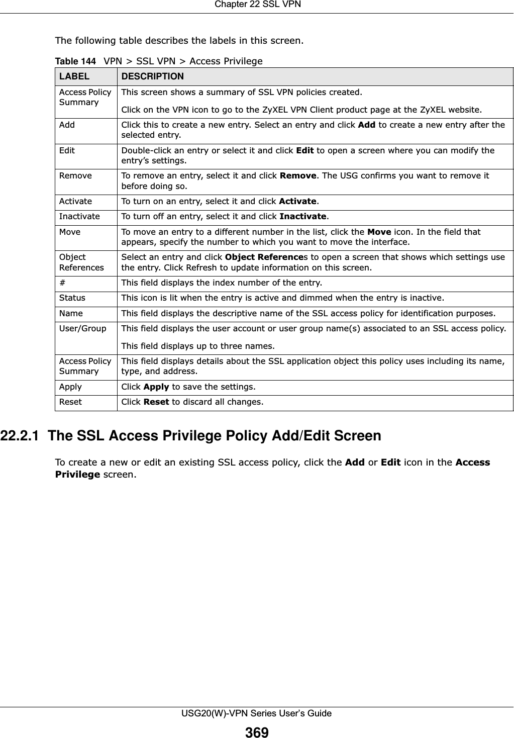  Chapter 22 SSL VPNUSG20(W)-VPN Series User’s Guide369The following table describes the labels in this screen. 22.2.1  The SSL Access Privilege Policy Add/Edit Screen To create a new or edit an existing SSL access policy, click the Add or Edit icon in the AccessPrivilege screen. Table 144   VPN &gt; SSL VPN &gt; Access Privilege LABEL DESCRIPTIONAccess Policy SummaryThis screen shows a summary of SSL VPN policies created. Click on the VPN icon to go to the ZyXEL VPN Client product page at the ZyXEL website.Add Click this to create a new entry. Select an entry and click Add to create a new entry after the selected entry.Edit Double-click an entry or select it and click Edit to open a screen where you can modify the entry’s settings. Remove To remove an entry, select it and click Remove. The USG confirms you want to remove it before doing so.Activate To turn on an entry, select it and click Activate.Inactivate To turn off an entry, select it and click Inactivate.Move To move an entry to a different number in the list, click the Move icon. In the field that appears, specify the number to which you want to move the interface.Object ReferencesSelect an entry and click Object References to open a screen that shows which settings use the entry. Click Refresh to update information on this screen.# This field displays the index number of the entry. Status This icon is lit when the entry is active and dimmed when the entry is inactive.Name This field displays the descriptive name of the SSL access policy for identification purposes. User/Group This field displays the user account or user group name(s) associated to an SSL access policy. This field displays up to three names.  Access Policy SummaryThis field displays details about the SSL application object this policy uses including its name, type, and address.Apply Click Apply to save the settings. Reset Click Reset to discard all changes. 