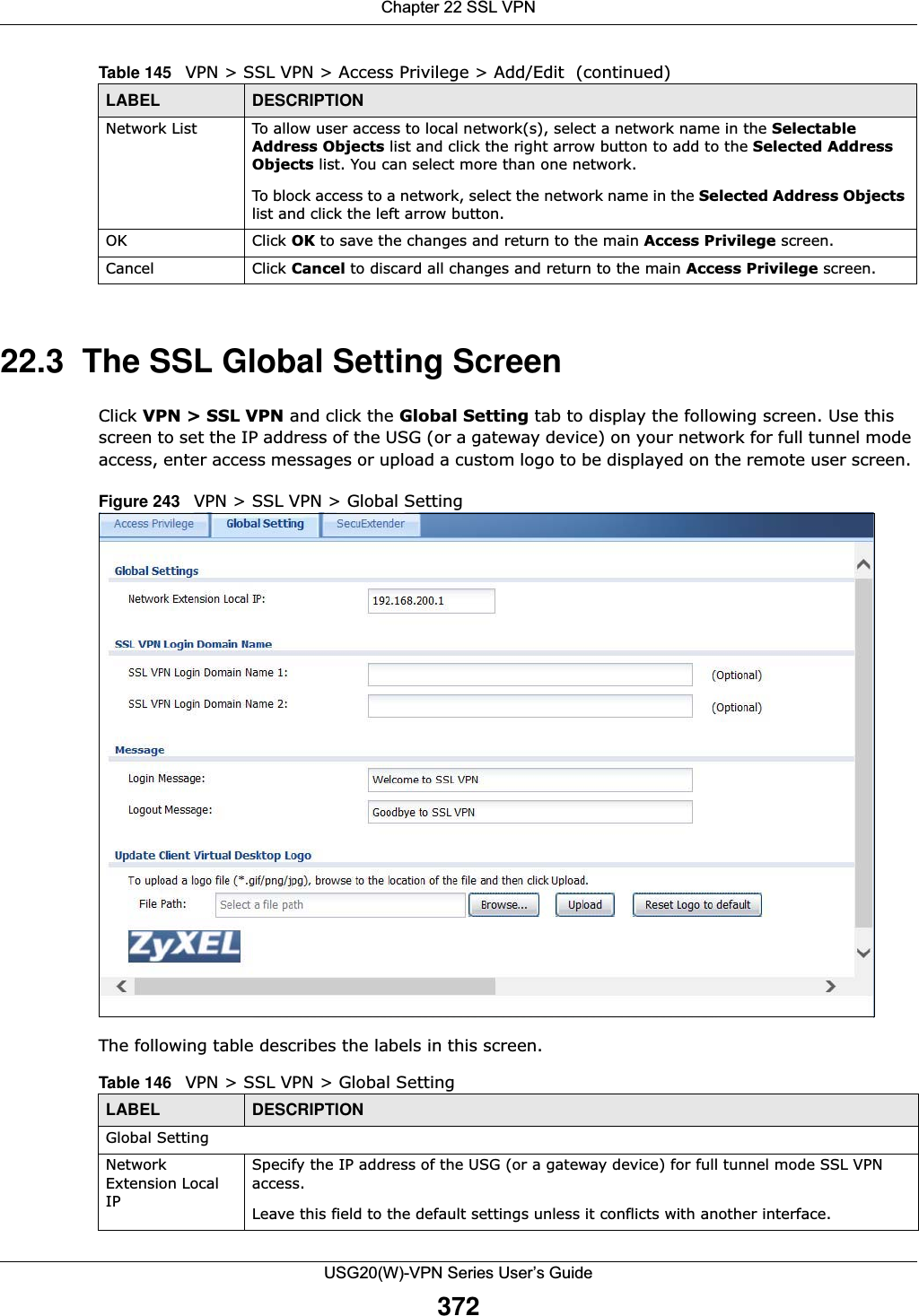 Chapter 22 SSL VPNUSG20(W)-VPN Series User’s Guide37222.3  The SSL Global Setting ScreenClick VPN &gt; SSL VPN and click the Global Setting tab to display the following screen. Use this screen to set the IP address of the USG (or a gateway device) on your network for full tunnel mode access, enter access messages or upload a custom logo to be displayed on the remote user screen. Figure 243   VPN &gt; SSL VPN &gt; Global Setting The following table describes the labels in this screen. Network List To allow user access to local network(s), select a network name in the Selectable Address Objects list and click the right arrow button to add to the Selected Address Objects list. You can select more than one network. To block access to a network, select the network name in the Selected Address Objects list and click the left arrow button. OK Click OK to save the changes and return to the main Access Privilege screen. Cancel Click Cancel to discard all changes and return to the main Access Privilege screen. Table 145   VPN &gt; SSL VPN &gt; Access Privilege &gt; Add/Edit  (continued)LABEL DESCRIPTIONTable 146   VPN &gt; SSL VPN &gt; Global SettingLABEL DESCRIPTIONGlobal SettingNetwork Extension Local IPSpecify the IP address of the USG (or a gateway device) for full tunnel mode SSL VPN access. Leave this field to the default settings unless it conflicts with another interface. 