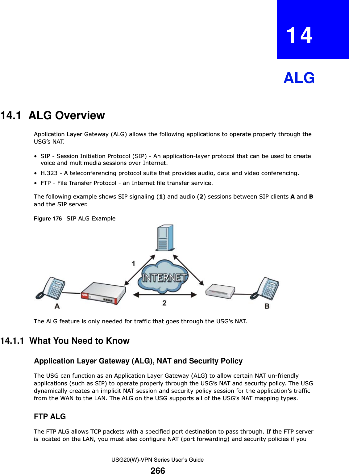 USG20(W)-VPN Series User’s Guide266CHAPTER   14ALG14.1  ALG OverviewApplication Layer Gateway (ALG) allows the following applications to operate properly through the USG’s NAT.• SIP - Session Initiation Protocol (SIP) - An application-layer protocol that can be used to create voice and multimedia sessions over Internet.• H.323 - A teleconferencing protocol suite that provides audio, data and video conferencing.• FTP - File Transfer Protocol - an Internet file transfer service.The following example shows SIP signaling (1) and audio (2) sessions between SIP clients A and B and the SIP server. Figure 176   SIP ALG Example The ALG feature is only needed for traffic that goes through the USG’s NAT. 14.1.1  What You Need to KnowApplication Layer Gateway (ALG), NAT and Security PolicyThe USG can function as an Application Layer Gateway (ALG) to allow certain NAT un-friendly applications (such as SIP) to operate properly through the USG’s NAT and security policy. The USG dynamically creates an implicit NAT session and security policy session for the application’s traffic from the WAN to the LAN. The ALG on the USG supports all of the USG’s NAT mapping types.FTP ALGThe FTP ALG allows TCP packets with a specified port destination to pass through. If the FTP server is located on the LAN, you must also configure NAT (port forwarding) and security policies if you 