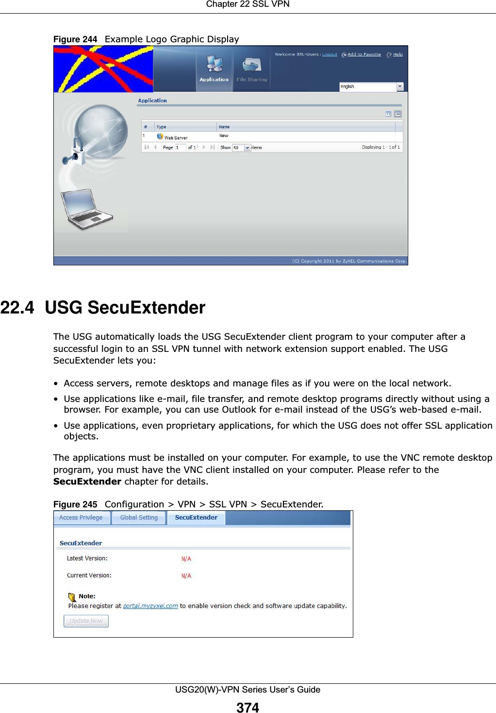 Chapter 22 SSL VPNUSG20(W)-VPN Series User’s Guide374Figure 244   Example Logo Graphic Display 22.4  USG SecuExtenderThe USG automatically loads the USG SecuExtender client program to your computer after a successful login to an SSL VPN tunnel with network extension support enabled. The USG SecuExtender lets you:• Access servers, remote desktops and manage files as if you were on the local network. • Use applications like e-mail, file transfer, and remote desktop programs directly without using a browser. For example, you can use Outlook for e-mail instead of the USG’s web-based e-mail. • Use applications, even proprietary applications, for which the USG does not offer SSL application objects. The applications must be installed on your computer. For example, to use the VNC remote desktop program, you must have the VNC client installed on your computer. Please refer to the SecuExtender chapter for details.Figure 245   Configuration &gt; VPN &gt; SSL VPN &gt; SecuExtender.