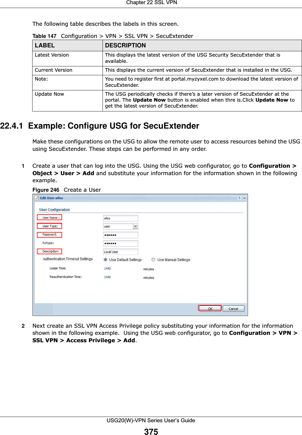  Chapter 22 SSL VPNUSG20(W)-VPN Series User’s Guide375The following table describes the labels in this screen.22.4.1  Example: Configure USG for SecuExtenderMake these configurations on the USG to allow the remote user to access resources behind the USG using SecuExtender. These steps can be performed in any order.1Create a user that can log into the USG. Using the USG web configurator, go to Configuration &gt; Object &gt; User &gt; Add and substitute your information for the information shown in the following example.Figure 246   Create a User2Next create an SSL VPN Access Privilege policy substituting your information for the information shown in the following example.  Using the USG web configurator, go to Configuration &gt; VPN &gt; SSL VPN &gt; Access Privilege &gt; Add.Table 147   Configuration &gt; VPN &gt; SSL VPN &gt; SecuExtenderLABEL DESCRIPTIONLatest Version This displays the latest version of the USG Security SecuExtender that is available.Current Version This displays the current version of SecuExtender that is installed in the USG.Note: You need to register first at portal.myzyxel.com to download the latest version of SecuExtender.Update Now The USG periodically checks if there’s a later version of SecuExtender at the portal. The Update Now button is enabled when thre is.Click Update Now to get the latest version of SecuExtender.
