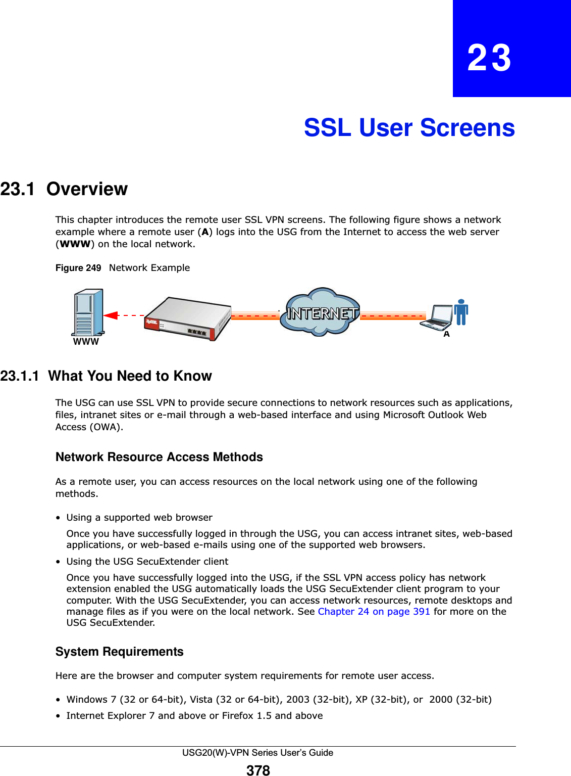 USG20(W)-VPN Series User’s Guide378CHAPTER   23SSL User Screens23.1  OverviewThis chapter introduces the remote user SSL VPN screens. The following figure shows a network example where a remote user (A) logs into the USG from the Internet to access the web server (WWW) on the local network.  Figure 249   Network Example 23.1.1  What You Need to KnowThe USG can use SSL VPN to provide secure connections to network resources such as applications, files, intranet sites or e-mail through a web-based interface and using Microsoft Outlook Web Access (OWA). Network Resource Access MethodsAs a remote user, you can access resources on the local network using one of the following methods. • Using a supported web browser Once you have successfully logged in through the USG, you can access intranet sites, web-based applications, or web-based e-mails using one of the supported web browsers. • Using the USG SecuExtender clientOnce you have successfully logged into the USG, if the SSL VPN access policy has network extension enabled the USG automatically loads the USG SecuExtender client program to your computer. With the USG SecuExtender, you can access network resources, remote desktops and manage files as if you were on the local network. See Chapter 24 on page 391 for more on the USG SecuExtender.System RequirementsHere are the browser and computer system requirements for remote user access. • Windows 7 (32 or 64-bit), Vista (32 or 64-bit), 2003 (32-bit), XP (32-bit), or  2000 (32-bit) • Internet Explorer 7 and above or Firefox 1.5 and aboveAWWWInternet