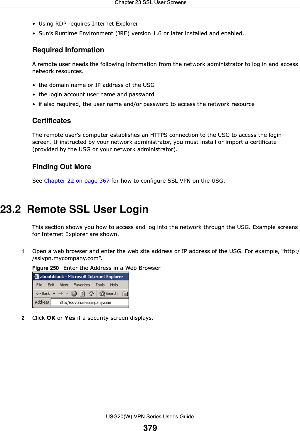  Chapter 23 SSL User ScreensUSG20(W)-VPN Series User’s Guide379• Using RDP requires Internet Explorer• Sun’s Runtime Environment (JRE) version 1.6 or later installed and enabled.Required InformationA remote user needs the following information from the network administrator to log in and access network resources. • the domain name or IP address of the USG• the login account user name and password• if also required, the user name and/or password to access the network resourceCertificatesThe remote user’s computer establishes an HTTPS connection to the USG to access the login screen. If instructed by your network administrator, you must install or import a certificate (provided by the USG or your network administrator).Finding Out MoreSee Chapter 22 on page 367 for how to configure SSL VPN on the USG.23.2  Remote SSL User LoginThis section shows you how to access and log into the network through the USG. Example screens for Internet Explorer are shown. 1Open a web browser and enter the web site address or IP address of the USG. For example, “http://sslvpn.mycompany.com”. Figure 250   Enter the Address in a Web Browser  2Click OK or Yes if a security screen displays. 