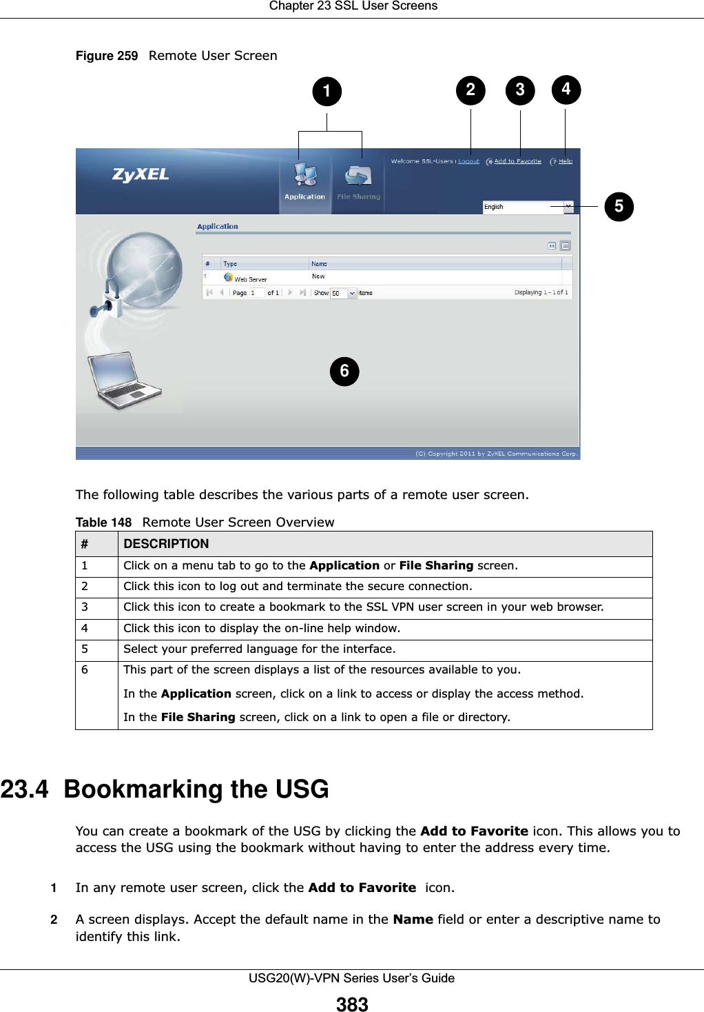 Chapter 23 SSL User ScreensUSG20(W)-VPN Series User’s Guide383Figure 259   Remote User ScreenThe following table describes the various parts of a remote user screen. 23.4  Bookmarking the USGYou can create a bookmark of the USG by clicking the Add to Favorite icon. This allows you to access the USG using the bookmark without having to enter the address every time. 1In any remote user screen, click the Add to Favorite  icon. 2A screen displays. Accept the default name in the Name field or enter a descriptive name to identify this link. Table 148   Remote User Screen Overview #DESCRIPTION1 Click on a menu tab to go to the Application or File Sharing screen. 2 Click this icon to log out and terminate the secure connection.3 Click this icon to create a bookmark to the SSL VPN user screen in your web browser. 4 Click this icon to display the on-line help window. 5 Select your preferred language for the interface. 6 This part of the screen displays a list of the resources available to you. In the Application screen, click on a link to access or display the access method. In the File Sharing screen, click on a link to open a file or directory. 234516