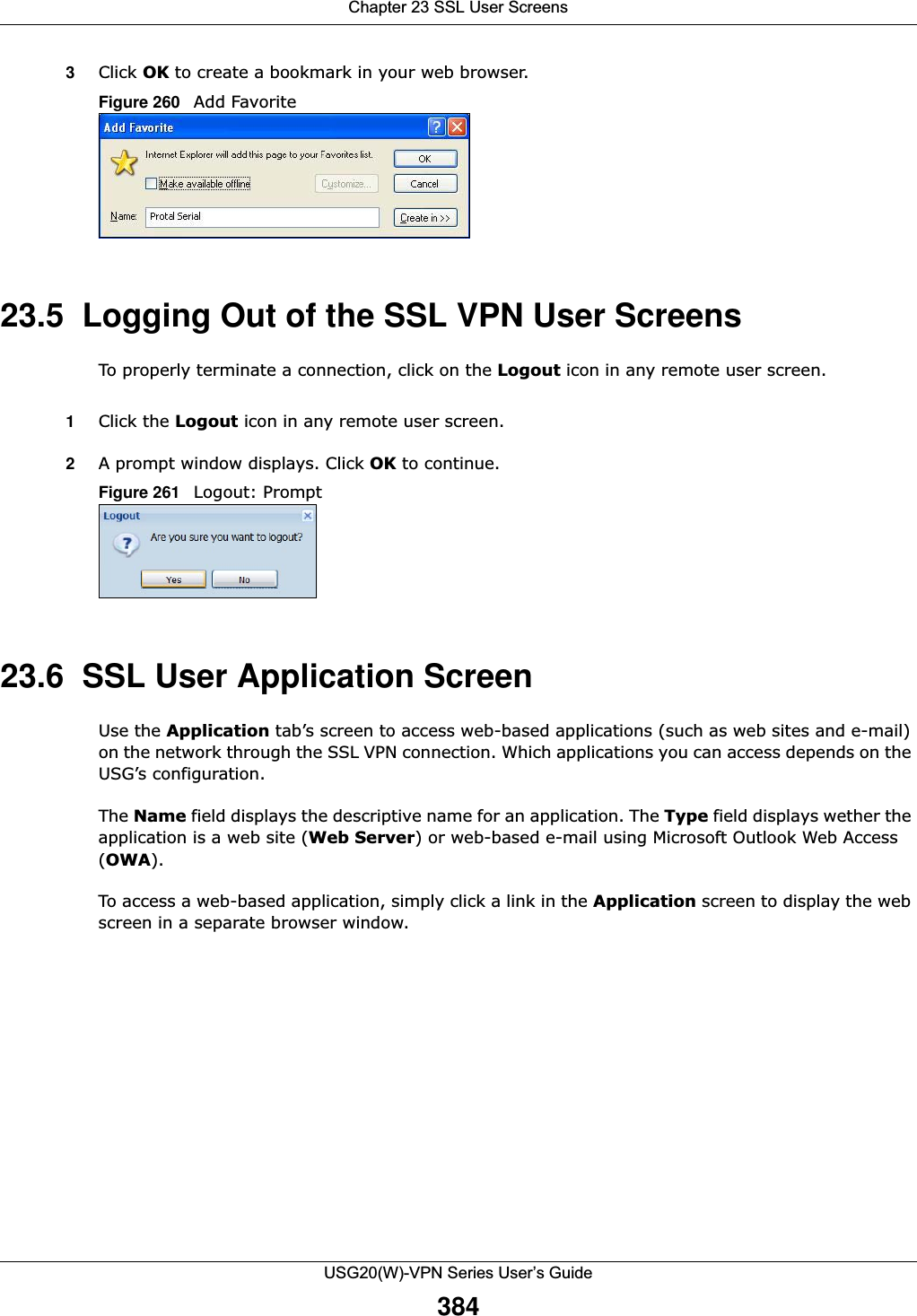 Chapter 23 SSL User ScreensUSG20(W)-VPN Series User’s Guide3843Click OK to create a bookmark in your web browser. Figure 260   Add Favorite 23.5  Logging Out of the SSL VPN User ScreensTo properly terminate a connection, click on the Logout icon in any remote user screen. 1Click the Logout icon in any remote user screen. 2A prompt window displays. Click OK to continue. Figure 261   Logout: Prompt 23.6  SSL User Application Screen Use the Application tab’s screen to access web-based applications (such as web sites and e-mail) on the network through the SSL VPN connection. Which applications you can access depends on the USG’s configuration.The Name field displays the descriptive name for an application. The Type field displays wether the application is a web site (Web Server) or web-based e-mail using Microsoft Outlook Web Access (OWA). To access a web-based application, simply click a link in the Application screen to display the web screen in a separate browser window. 