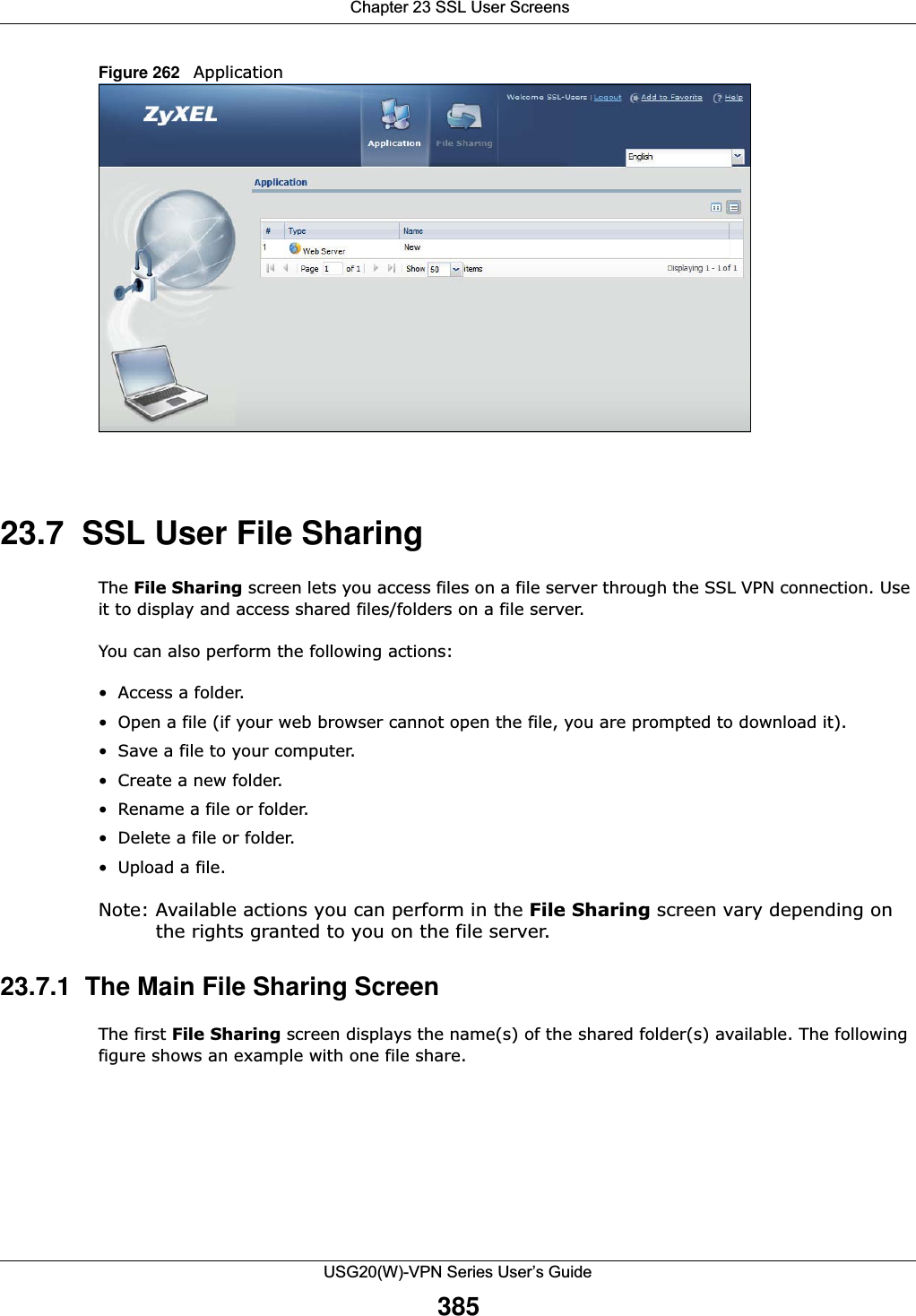  Chapter 23 SSL User ScreensUSG20(W)-VPN Series User’s Guide385Figure 262   Application 23.7  SSL User File SharingThe File Sharing screen lets you access files on a file server through the SSL VPN connection. Use it to display and access shared files/folders on a file server. You can also perform the following actions:• Access a folder. • Open a file (if your web browser cannot open the file, you are prompted to download it). • Save a file to your computer. • Create a new folder.• Rename a file or folder.• Delete a file or folder.• Upload a file.Note: Available actions you can perform in the File Sharing screen vary depending on the rights granted to you on the file server. 23.7.1  The Main File Sharing Screen The first File Sharing screen displays the name(s) of the shared folder(s) available. The following figure shows an example with one file share. 