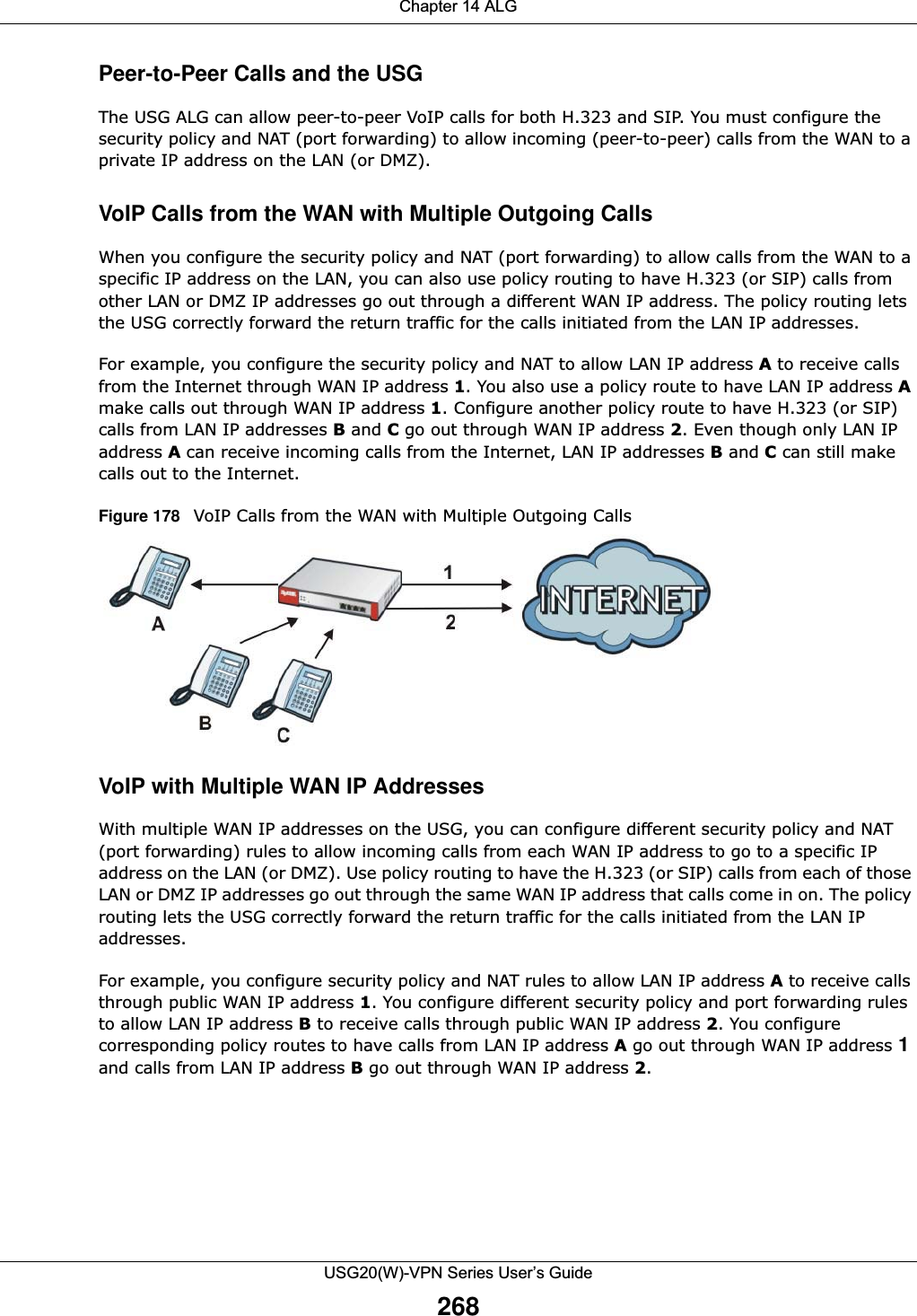 Chapter 14 ALGUSG20(W)-VPN Series User’s Guide268Peer-to-Peer Calls and the USGThe USG ALG can allow peer-to-peer VoIP calls for both H.323 and SIP. You must configure the security policy and NAT (port forwarding) to allow incoming (peer-to-peer) calls from the WAN to a private IP address on the LAN (or DMZ). VoIP Calls from the WAN with Multiple Outgoing CallsWhen you configure the security policy and NAT (port forwarding) to allow calls from the WAN to a specific IP address on the LAN, you can also use policy routing to have H.323 (or SIP) calls from other LAN or DMZ IP addresses go out through a different WAN IP address. The policy routing lets the USG correctly forward the return traffic for the calls initiated from the LAN IP addresses. For example, you configure the security policy and NAT to allow LAN IP address A to receive calls from the Internet through WAN IP address 1. You also use a policy route to have LAN IP address Amake calls out through WAN IP address 1. Configure another policy route to have H.323 (or SIP) calls from LAN IP addresses B and C go out through WAN IP address 2. Even though only LAN IP address Acan receive incoming calls from the Internet, LAN IP addresses B and C can still make calls out to the Internet. Figure 178   VoIP Calls from the WAN with Multiple Outgoing CallsVoIP with Multiple WAN IP AddressesWith multiple WAN IP addresses on the USG, you can configure different security policy and NAT (port forwarding) rules to allow incoming calls from each WAN IP address to go to a specific IP address on the LAN (or DMZ). Use policy routing to have the H.323 (or SIP) calls from each of those LAN or DMZ IP addresses go out through the same WAN IP address that calls come in on. The policy routing lets the USG correctly forward the return traffic for the calls initiated from the LAN IP addresses.For example, you configure security policy and NAT rules to allow LAN IP address A to receive calls through public WAN IP address 1. You configure different security policy and port forwarding rules to allow LAN IP address B to receive calls through public WAN IP address 2. You configure corresponding policy routes to have calls from LAN IP address Ago out through WAN IP address 1 and calls from LAN IP address B go out through WAN IP address 2. 