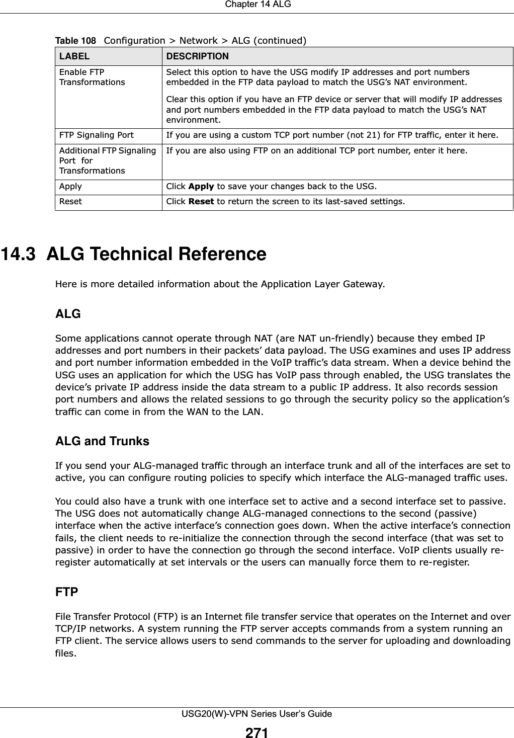  Chapter 14 ALGUSG20(W)-VPN Series User’s Guide27114.3  ALG Technical ReferenceHere is more detailed information about the Application Layer Gateway.ALGSome applications cannot operate through NAT (are NAT un-friendly) because they embed IP addresses and port numbers in their packets’ data payload. The USG examines and uses IP address and port number information embedded in the VoIP traffic’s data stream. When a device behind the USG uses an application for which the USG has VoIP pass through enabled, the USG translates the device’s private IP address inside the data stream to a public IP address. It also records session port numbers and allows the related sessions to go through the security policy so the application’s traffic can come in from the WAN to the LAN. ALG and TrunksIf you send your ALG-managed traffic through an interface trunk and all of the interfaces are set to active, you can configure routing policies to specify which interface the ALG-managed traffic uses.You could also have a trunk with one interface set to active and a second interface set to passive. The USG does not automatically change ALG-managed connections to the second (passive) interface when the active interface’s connection goes down. When the active interface’s connection fails, the client needs to re-initialize the connection through the second interface (that was set to passive) in order to have the connection go through the second interface. VoIP clients usually re-register automatically at set intervals or the users can manually force them to re-register.FTPFile Transfer Protocol (FTP) is an Internet file transfer service that operates on the Internet and over TCP/IP networks. A system running the FTP server accepts commands from a system running an FTP client. The service allows users to send commands to the server for uploading and downloading files. Enable FTP TransformationsSelect this option to have the USG modify IP addresses and port numbers embedded in the FTP data payload to match the USG’s NAT environment. Clear this option if you have an FTP device or server that will modify IP addresses and port numbers embedded in the FTP data payload to match the USG’s NAT environment.FTP Signaling Port  If you are using a custom TCP port number (not 21) for FTP traffic, enter it here. Additional FTP Signaling Port  for TransformationsIf you are also using FTP on an additional TCP port number, enter it here. Apply Click Apply to save your changes back to the USG.Reset Click Reset to return the screen to its last-saved settings. Table 108   Configuration &gt; Network &gt; ALG (continued)LABEL DESCRIPTION
