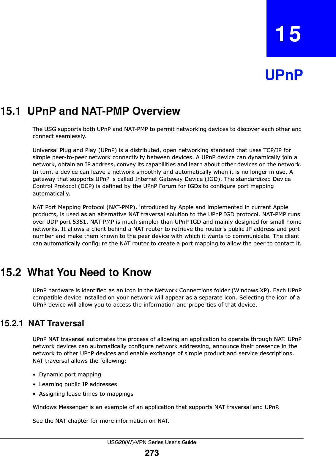 USG20(W)-VPN Series User’s Guide273CHAPTER   15UPnP15.1  UPnP and NAT-PMP Overview The USG supports both UPnP and NAT-PMP to permit networking devices to discover each other and connect seamlessly.Universal Plug and Play (UPnP) is a distributed, open networking standard that uses TCP/IP for simple peer-to-peer network connectivity between devices. A UPnP device can dynamically join a network, obtain an IP address, convey its capabilities and learn about other devices on the network. In turn, a device can leave a network smoothly and automatically when it is no longer in use. A gateway that supports UPnP is called Internet Gateway Device (IGD). The standardized Device Control Protocol (DCP) is defined by the UPnP Forum for IGDs to configure port mapping automatically.NAT Port Mapping Protocol (NAT-PMP), introduced by Apple and implemented in current Apple products, is used as an alternative NAT traversal solution to the UPnP IGD protocol. NAT-PMP runs over UDP port 5351. NAT-PMP is much simpler than UPnP IGD and mainly designed for small home networks. It allows a client behind a NAT router to retrieve the router’s public IP address and port number and make them known to the peer device with which it wants to communicate. The client can automatically configure the NAT router to create a port mapping to allow the peer to contact it. 15.2  What You Need to KnowUPnP hardware is identified as an icon in the Network Connections folder (Windows XP). Each UPnP compatible device installed on your network will appear as a separate icon. Selecting the icon of a UPnP device will allow you to access the information and properties of that device. 15.2.1  NAT TraversalUPnP NAT traversal automates the process of allowing an application to operate through NAT. UPnP network devices can automatically configure network addressing, announce their presence in the network to other UPnP devices and enable exchange of simple product and service descriptions. NAT traversal allows the following:• Dynamic port mapping• Learning public IP addresses• Assigning lease times to mappingsWindows Messenger is an example of an application that supports NAT traversal and UPnP. See the NAT chapter for more information on NAT.