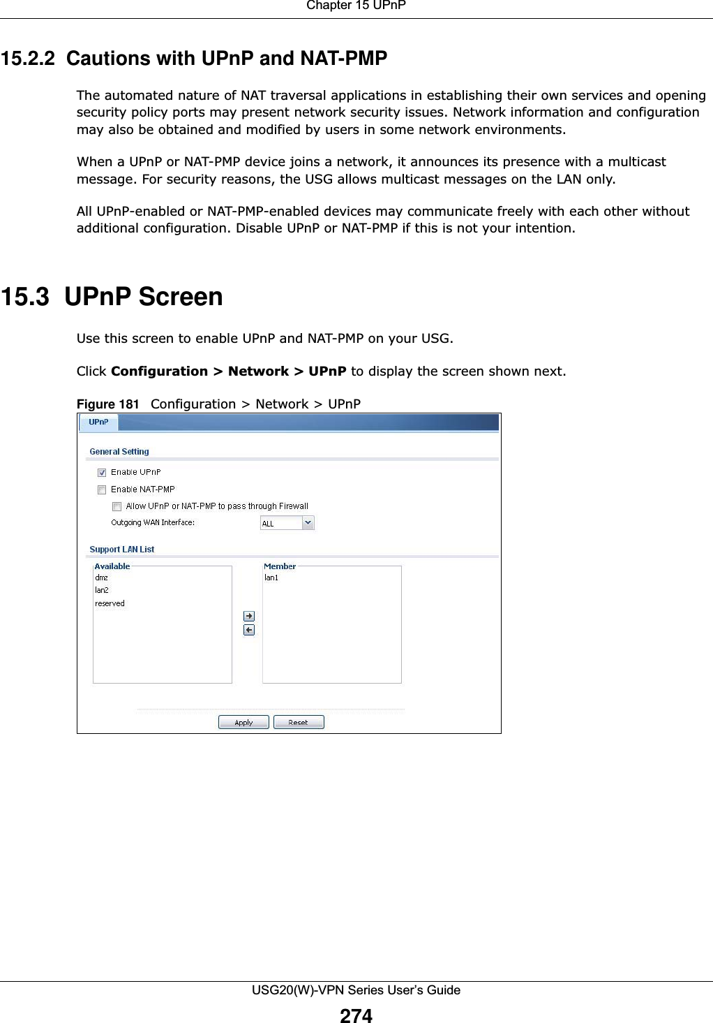 Chapter 15 UPnPUSG20(W)-VPN Series User’s Guide27415.2.2  Cautions with UPnP and NAT-PMPThe automated nature of NAT traversal applications in establishing their own services and opening security policy ports may present network security issues. Network information and configuration may also be obtained and modified by users in some network environments. When a UPnP or NAT-PMP device joins a network, it announces its presence with a multicast message. For security reasons, the USG allows multicast messages on the LAN only.All UPnP-enabled or NAT-PMP-enabled devices may communicate freely with each other without additional configuration. Disable UPnP or NAT-PMP if this is not your intention. 15.3  UPnP Screen Use this screen to enable UPnP and NAT-PMP on your USG.Click Configuration &gt; Network &gt; UPnP to display the screen shown next. Figure 181   Configuration &gt; Network &gt; UPnP