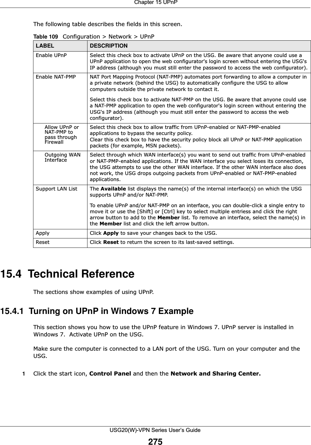  Chapter 15 UPnPUSG20(W)-VPN Series User’s Guide275The following table describes the fields in this screen.  15.4  Technical ReferenceThe sections show examples of using UPnP. 15.4.1  Turning on UPnP in Windows 7 ExampleThis section shows you how to use the UPnP feature in Windows 7. UPnP server is installed in Windows 7.  Activate UPnP on the USG.Make sure the computer is connected to a LAN port of the USG. Turn on your computer and the USG. 1Click the start icon, Control Panel and then the Network and Sharing Center.Table 109   Configuration &gt; Network &gt; UPnPLABEL DESCRIPTIONEnable UPnP  Select this check box to activate UPnP on the USG. Be aware that anyone could use a UPnP application to open the web configurator&apos;s login screen without entering the USG&apos;s IP address (although you must still enter the password to access the web configurator).Enable NAT-PMP NAT Port Mapping Protocol (NAT-PMP) automates port forwarding to allow a computer in a private network (behind the USG) to automatically configure the USG to allow computers outside the private network to contact it.Select this check box to activate NAT-PMP on the USG. Be aware that anyone could use a NAT-PMP application to open the web configurator&apos;s login screen without entering the USG&apos;s IP address (although you must still enter the password to access the web configurator).Allow UPnP or NAT-PMP to pass through FirewallSelect this check box to allow traffic from UPnP-enabled or NAT-PMP-enabled applications to bypass the security policy. Clear this check box to have the security policy block all UPnP or NAT-PMP application packets (for example, MSN packets).Outgoing WAN Interface Select through which WAN interface(s) you want to send out traffic from UPnP-enabled or NAT-PMP-enabled applications. If the WAN interface you select loses its connection, the USG attempts to use the other WAN interface. If the other WAN interface also does not work, the USG drops outgoing packets from UPnP-enabled or NAT-PMP-enabled applications.Support LAN List The Available list displays the name(s) of the internal interface(s) on which the USG supports UPnP and/or NAT-PMP. To enable UPnP and/or NAT-PMP on an interface, you can double-click a single entry to move it or use the [Shift] or [Ctrl] key to select multiple entriess and click the right arrow button to add to the Member list. To remove an interface, select the name(s) in the Member list and click the left arrow button.Apply Click Apply to save your changes back to the USG.Reset Click Reset to return the screen to its last-saved settings. 