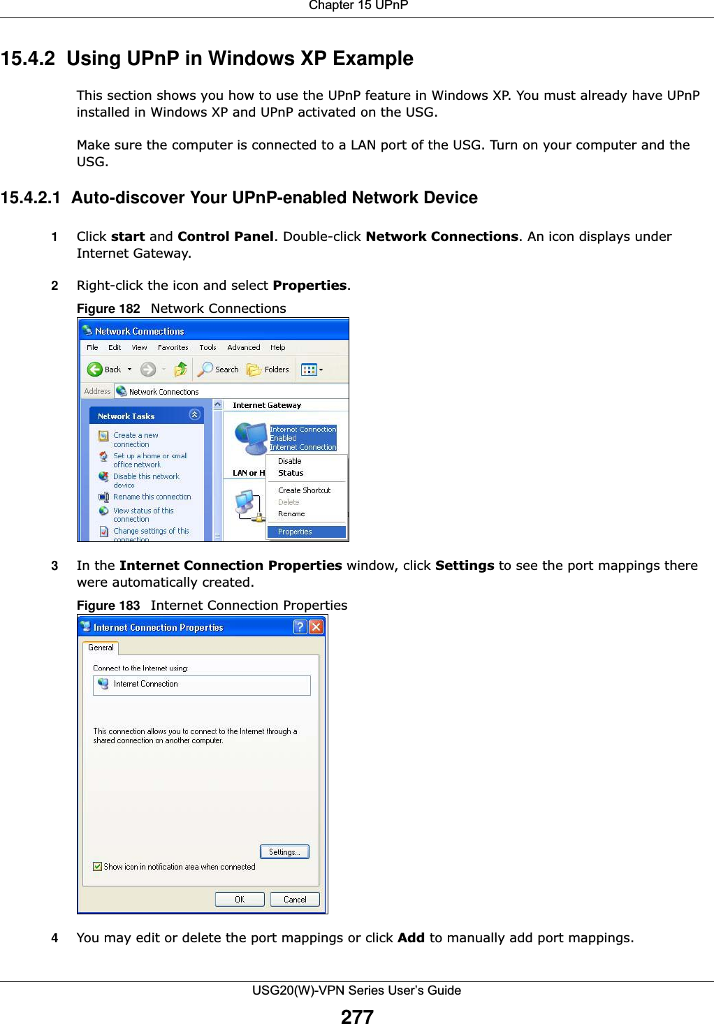  Chapter 15 UPnPUSG20(W)-VPN Series User’s Guide27715.4.2  Using UPnP in Windows XP ExampleThis section shows you how to use the UPnP feature in Windows XP. You must already have UPnP installed in Windows XP and UPnP activated on the USG.Make sure the computer is connected to a LAN port of the USG. Turn on your computer and the USG. 15.4.2.1  Auto-discover Your UPnP-enabled Network Device1Click start and Control Panel. Double-click Network Connections. An icon displays under Internet Gateway.2Right-click the icon and select Properties. Figure 182   Network Connections3In the Internet Connection Properties window, click Settings to see the port mappings there were automatically created. Figure 183   Internet Connection Properties 4You may edit or delete the port mappings or click Add to manually add port mappings. 