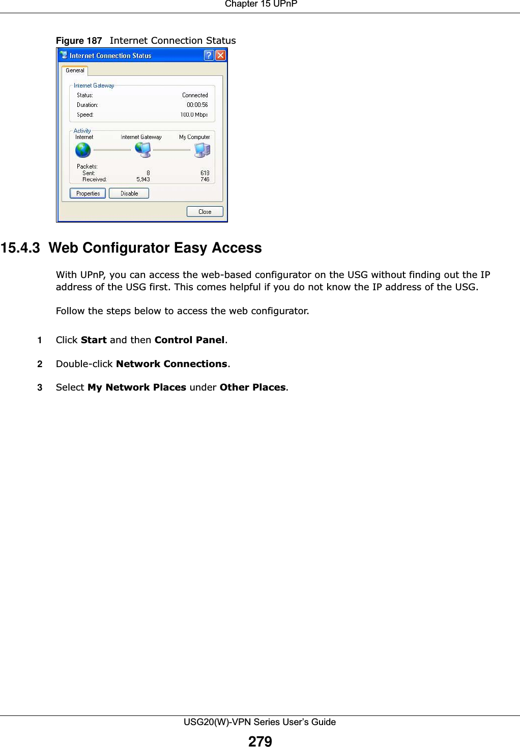  Chapter 15 UPnPUSG20(W)-VPN Series User’s Guide279Figure 187   Internet Connection Status15.4.3  Web Configurator Easy AccessWith UPnP, you can access the web-based configurator on the USG without finding out the IP address of the USG first. This comes helpful if you do not know the IP address of the USG.Follow the steps below to access the web configurator.1Click Start and then Control Panel. 2Double-click Network Connections. 3Select My Network Places under Other Places. 