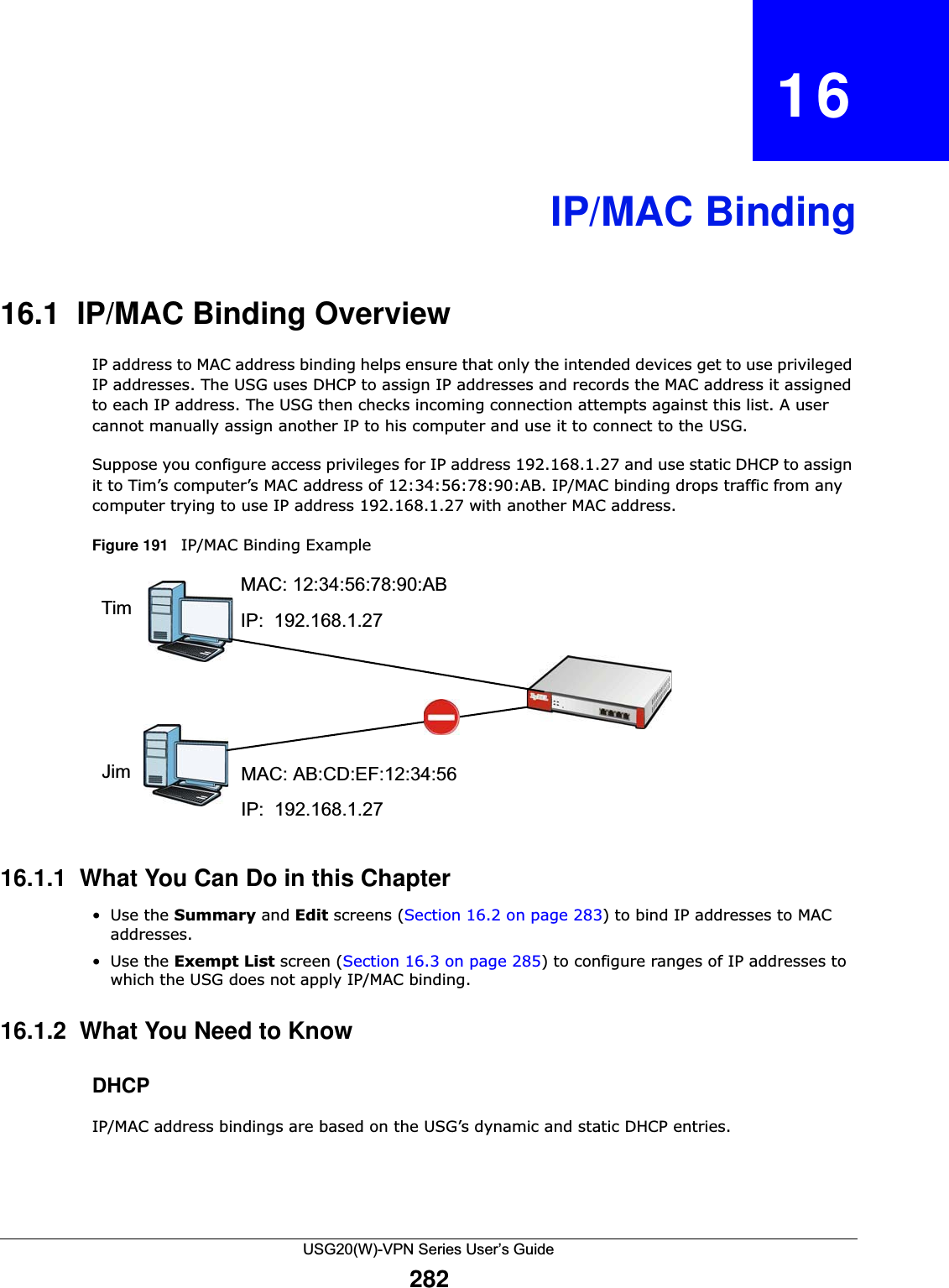 USG20(W)-VPN Series User’s Guide282CHAPTER   16IP/MAC Binding16.1  IP/MAC Binding OverviewIP address to MAC address binding helps ensure that only the intended devices get to use privileged IP addresses. The USG uses DHCP to assign IP addresses and records the MAC address it assigned to each IP address. The USG then checks incoming connection attempts against this list. A user cannot manually assign another IP to his computer and use it to connect to the USG. Suppose you configure access privileges for IP address 192.168.1.27 and use static DHCP to assign it to Tim’s computer’s MAC address of 12:34:56:78:90:AB. IP/MAC binding drops traffic from any computer trying to use IP address 192.168.1.27 with another MAC address.Figure 191   IP/MAC Binding Example 16.1.1  What You Can Do in this Chapter•Use the Summary and Edit screens (Section 16.2 on page 283) to bind IP addresses to MAC addresses.•Use the Exempt List screen (Section 16.3 on page 285) to configure ranges of IP addresses to which the USG does not apply IP/MAC binding.16.1.2  What You Need to KnowDHCPIP/MAC address bindings are based on the USG’s dynamic and static DHCP entries.MAC: 12:34:56:78:90:ABTim IP:  192.168.1.27MAC: AB:CD:EF:12:34:56JimIP:  192.168.1.27