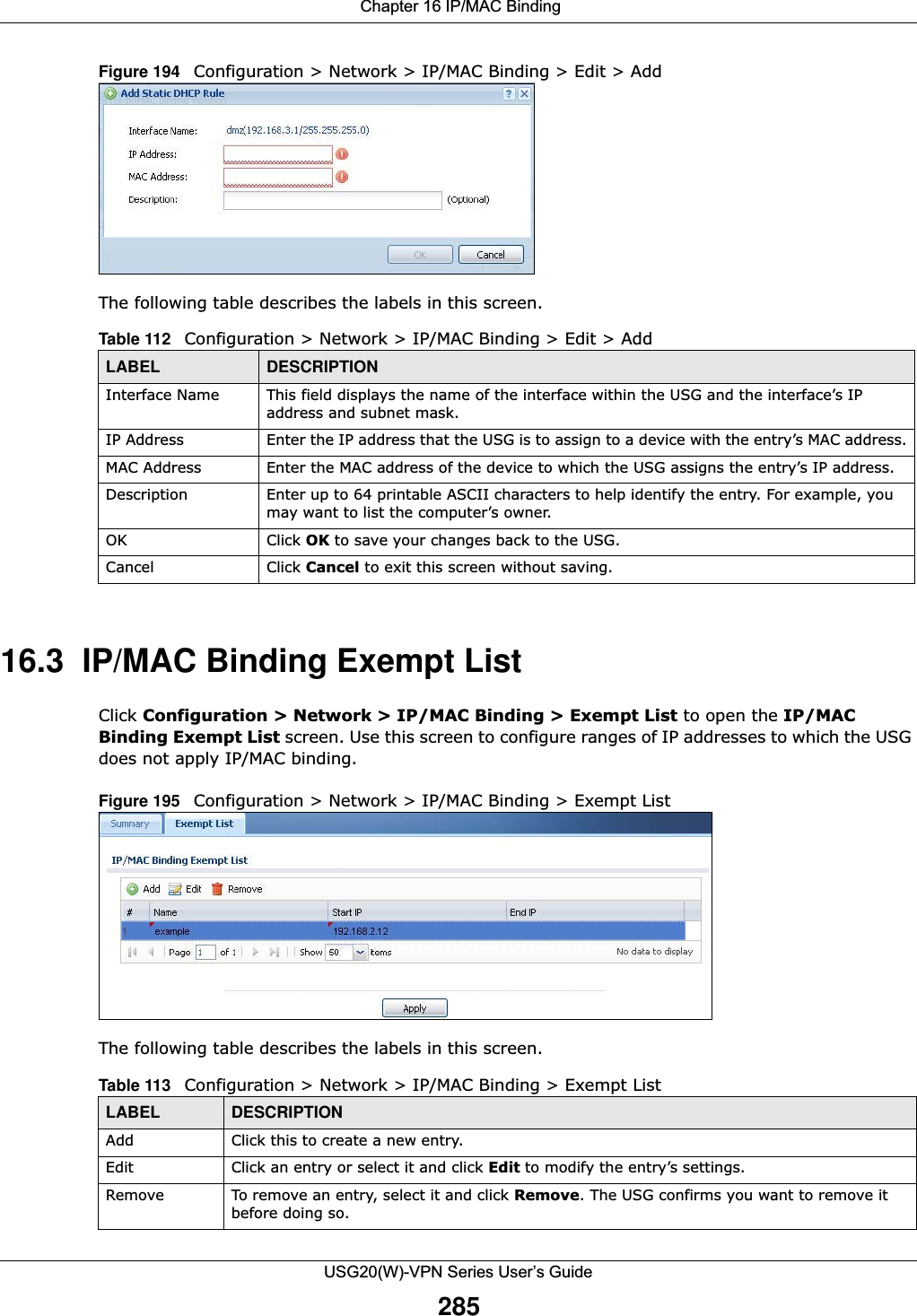  Chapter 16 IP/MAC BindingUSG20(W)-VPN Series User’s Guide285Figure 194   Configuration &gt; Network &gt; IP/MAC Binding &gt; Edit &gt; Add The following table describes the labels in this screen.  16.3  IP/MAC Binding Exempt ListClick Configuration &gt; Network &gt; IP/MAC Binding &gt; Exempt List to open the IP/MACBinding Exempt List screen. Use this screen to configure ranges of IP addresses to which the USG does not apply IP/MAC binding. Figure 195   Configuration &gt; Network &gt; IP/MAC Binding &gt; Exempt List The following table describes the labels in this screen.Table 112   Configuration &gt; Network &gt; IP/MAC Binding &gt; Edit &gt; Add LABEL DESCRIPTIONInterface Name This field displays the name of the interface within the USG and the interface’s IP address and subnet mask.IP Address Enter the IP address that the USG is to assign to a device with the entry’s MAC address.MAC Address Enter the MAC address of the device to which the USG assigns the entry’s IP address.Description Enter up to 64 printable ASCII characters to help identify the entry. For example, you may want to list the computer’s owner.OK Click OK to save your changes back to the USG.Cancel Click Cancel to exit this screen without saving.Table 113   Configuration &gt; Network &gt; IP/MAC Binding &gt; Exempt List LABEL DESCRIPTIONAdd Click this to create a new entry.Edit Click an entry or select it and click Edit to modify the entry’s settings. Remove To remove an entry, select it and click Remove. The USG confirms you want to remove it before doing so.
