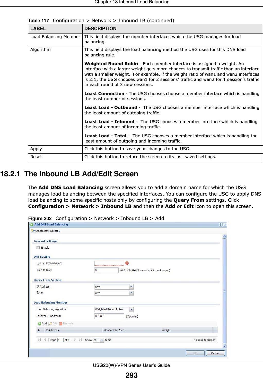  Chapter 18 Inbound Load BalancingUSG20(W)-VPN Series User’s Guide29318.2.1  The Inbound LB Add/Edit ScreenThe Add DNS Load Balancing screen allows you to add a domain name for which the USG manages load balancing between the specified interfaces. You can configure the USG to apply DNS load balancing to some specific hosts only by configuring the Query From settings. Click Configuration &gt; Network &gt; Inbound LB and then the Add or Edit icon to open this screen.Figure 202   Configuration &gt; Network &gt; Inbound LB &gt; Add Load Balancing Member This field displays the member interfaces which the USG manages for load balancing.Algorithm This field displays the load balancing method the USG uses for this DNS load balancing rule.Weighted Round Robin - Each member interface is assigned a weight. An interface with a larger weight gets more chances to transmit traffic than an interface with a smaller weight.  For example, if the weight ratio of wan1 and wan2 interfaces is 2:1, the USG chooses wan1 for 2 sessions’ traffic and wan2 for 1 session’s traffic in each round of 3 new sessions.Least Connection - The USG chooses choose a member interface which is handling the least number of sessions.Least Load - Outbound -  The USG chooses a member interface which is handling the least amount of outgoing traffic.Least Load - Inbound -  The USG chooses a member interface which is handling the least amount of incoming traffic.Least Load - Total -  The USG chooses a member interface which is handling the least amount of outgoing and incoming traffic.Apply Click this button to save your changes to the USG. Reset Click this button to return the screen to its last-saved settings. Table 117   Configuration &gt; Network &gt; Inbound LB (continued)LABEL DESCRIPTION