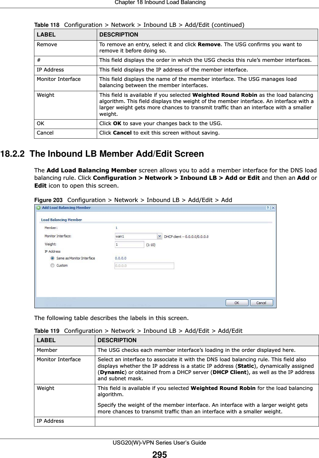  Chapter 18 Inbound Load BalancingUSG20(W)-VPN Series User’s Guide29518.2.2  The Inbound LB Member Add/Edit ScreenThe Add Load Balancing Member screen allows you to add a member interface for the DNS load balancing rule. Click Configuration &gt; Network &gt; Inbound LB &gt; Add or Edit and then an Add or Edit icon to open this screen.Figure 203   Configuration &gt; Network &gt; Inbound LB &gt; Add/Edit &gt; Add The following table describes the labels in this screen. Remove To remove an entry, select it and click Remove. The USG confirms you want to remove it before doing so.# This field displays the order in which the USG checks this rule’s member interfaces.IP Address This field displays the IP address of the member interface.Monitor Interface This field displays the name of the member interface. The USG manages load balancing between the member interfaces.Weight This field is available if you selected Weighted Round Robin as the load balancing algorithm. This field displays the weight of the member interface. An interface with a larger weight gets more chances to transmit traffic than an interface with a smaller weight.OK Click OK to save your changes back to the USG.Cancel Click Cancel to exit this screen without saving.Table 118   Configuration &gt; Network &gt; Inbound LB &gt; Add/Edit (continued)LABEL DESCRIPTIONTable 119   Configuration &gt; Network &gt; Inbound LB &gt; Add/Edit &gt; Add/EditLABEL DESCRIPTIONMember The USG checks each member interface’s loading in the order displayed here.Monitor Interface Select an interface to associate it with the DNS load balancing rule. This field also displays whether the IP address is a static IP address (Static), dynamically assigned (Dynamic) or obtained from a DHCP server (DHCP Client), as well as the IP address and subnet mask.Weight This field is available if you selected Weighted Round Robin for the load balancing algorithm. Specify the weight of the member interface. An interface with a larger weight gets more chances to transmit traffic than an interface with a smaller weight.IP Address