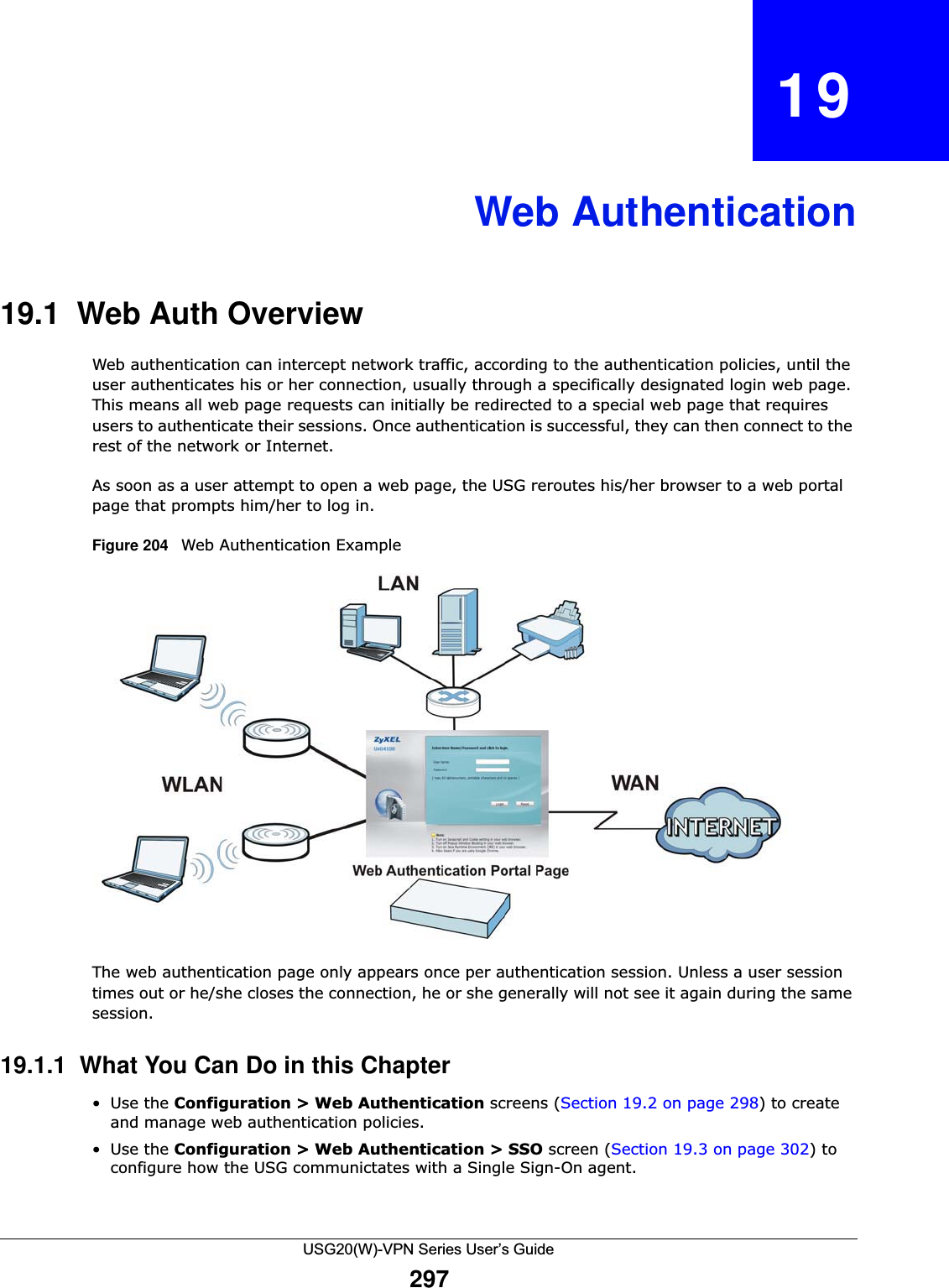 USG20(W)-VPN Series User’s Guide297CHAPTER   19Web Authentication19.1  Web Auth Overview Web authentication can intercept network traffic, according to the authentication policies, until the user authenticates his or her connection, usually through a specifically designated login web page. This means all web page requests can initially be redirected to a special web page that requires users to authenticate their sessions. Once authentication is successful, they can then connect to the rest of the network or Internet. As soon as a user attempt to open a web page, the USG reroutes his/her browser to a web portal page that prompts him/her to log in.Figure 204   Web Authentication ExampleThe web authentication page only appears once per authentication session. Unless a user session times out or he/she closes the connection, he or she generally will not see it again during the same session.19.1.1  What You Can Do in this Chapter•Use the Configuration &gt; Web Authentication screens (Section 19.2 on page 298) to create and manage web authentication policies.•Use the Configuration &gt; Web Authentication &gt; SSO screen (Section 19.3 on page 302) to configure how the USG communictates with a Single Sign-On agent.