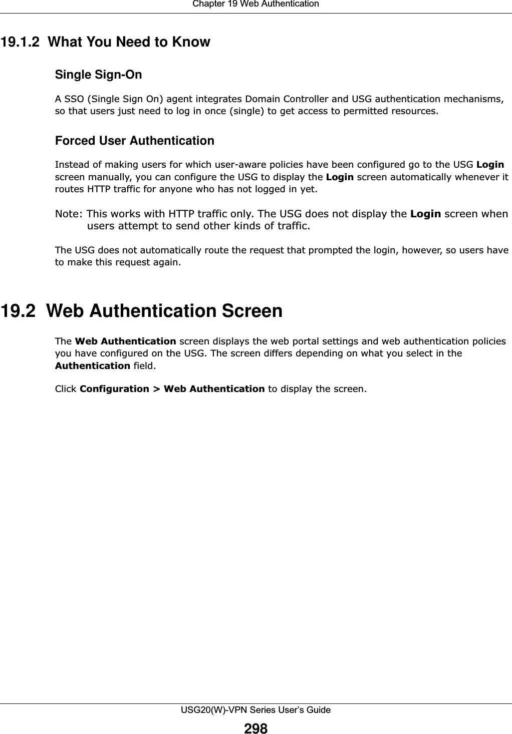 Chapter 19 Web AuthenticationUSG20(W)-VPN Series User’s Guide29819.1.2  What You Need to KnowSingle Sign-OnA SSO (Single Sign On) agent integrates Domain Controller and USG authentication mechanisms, so that users just need to log in once (single) to get access to permitted resources.Forced User AuthenticationInstead of making users for which user-aware policies have been configured go to the USG Login screen manually, you can configure the USG to display the Login screen automatically whenever it routes HTTP traffic for anyone who has not logged in yet. Note: This works with HTTP traffic only. The USG does not display the Login screen when users attempt to send other kinds of traffic.The USG does not automatically route the request that prompted the login, however, so users have to make this request again.19.2  Web Authentication ScreenThe Web Authentication screen displays the web portal settings and web authentication policies you have configured on the USG. The screen differs depending on what you select in the Authentication field.Click Configuration &gt; Web Authentication to display the screen. 