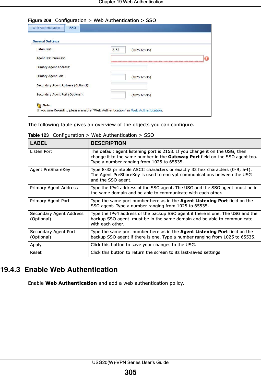  Chapter 19 Web AuthenticationUSG20(W)-VPN Series User’s Guide305Figure 209   Configuration &gt; Web Authentication &gt; SSOThe following table gives an overview of the objects you can configure. 19.4.3  Enable Web AuthenticationEnable Web Authentication and add a web authentication policy. Table 123   Configuration &gt; Web Authentication &gt; SSOLABEL DESCRIPTIONListen Port The default agent listening port is 2158. If you change it on the USG, then change it to the same number in the Gateway Port field on the SSO agent too. Type a number ranging from 1025 to 65535.Agent PreShareKey Type 8-32 printable ASCII characters or exactly 32 hex characters (0-9; a-f).  The Agent PreShareKey is used to encrypt communications between the USG and the SSO agent.Primary Agent Address Type the IPv4 address of the SSO agent. The USG and the SSO agent  must be in the same domain and be able to communicate with each other.Primary Agent Port Type the same port number here as in the Agent Listening Port field on the SSO agent. Type a number ranging from 1025 to 65535.Secondary Agent Address (Optional)Type the IPv4 address of the backup SSO agent if there is one. The USG and the backup SSO agent  must be in the same domain and be able to communicate with each other.Secondary Agent Port (Optional)Type the same port number here as in the Agent Listening Port field on the backup SSO agent if there is one. Type a number ranging from 1025 to 65535.Apply Click this button to save your changes to the USG.Reset Click this button to return the screen to its last-saved settings