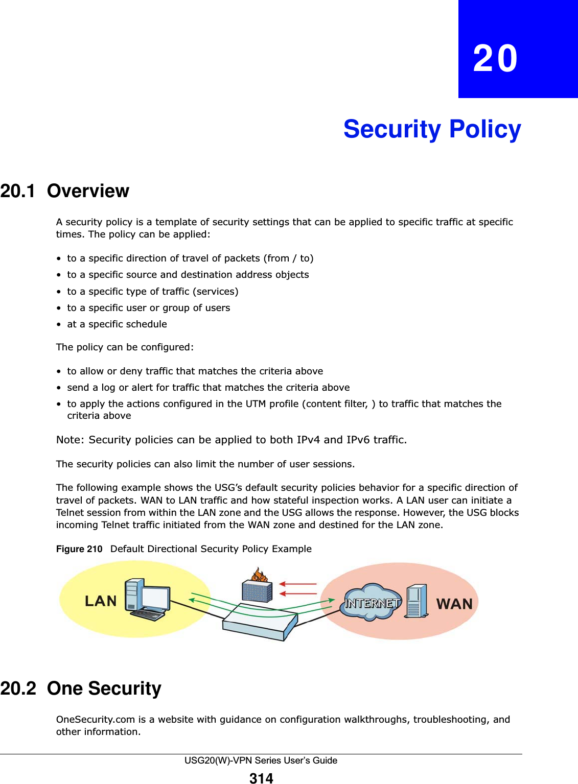 USG20(W)-VPN Series User’s Guide314CHAPTER   20Security Policy20.1  OverviewA security policy is a template of security settings that can be applied to specific traffic at specific times. The policy can be applied:• to a specific direction of travel of packets (from / to) • to a specific source and destination address objects• to a specific type of traffic (services)• to a specific user or group of users• at a specific scheduleThe policy can be configured:• to allow or deny traffic that matches the criteria above • send a log or alert for traffic that matches the criteria above • to apply the actions configured in the UTM profile (content filter, ) to traffic that matches the criteria above Note: Security policies can be applied to both IPv4 and IPv6 traffic.The security policies can also limit the number of user sessions.The following example shows the USG’s default security policies behavior for a specific direction of travel of packets. WAN to LAN traffic and how stateful inspection works. A LAN user can initiate a Telnet session from within the LAN zone and the USG allows the response. However, the USG blocks incoming Telnet traffic initiated from the WAN zone and destined for the LAN zone. Figure 210   Default Directional Security Policy Example       20.2  One SecurityOneSecurity.com is a website with guidance on configuration walkthroughs, troubleshooting, and other information. 
