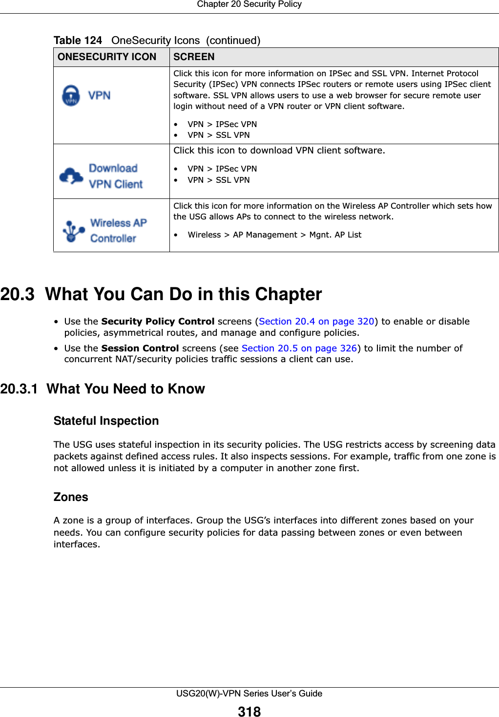 Chapter 20 Security PolicyUSG20(W)-VPN Series User’s Guide31820.3  What You Can Do in this Chapter•Use the Security Policy Control screens (Section 20.4 on page 320) to enable or disable policies, asymmetrical routes, and manage and configure policies. •Use the Session Control screens (see Section 20.5 on page 326) to limit the number of concurrent NAT/security policies traffic sessions a client can use. 20.3.1  What You Need to KnowStateful InspectionThe USG uses stateful inspection in its security policies. The USG restricts access by screening data packets against defined access rules. It also inspects sessions. For example, traffic from one zone is not allowed unless it is initiated by a computer in another zone first.ZonesA zone is a group of interfaces. Group the USG’s interfaces into different zones based on your needs. You can configure security policies for data passing between zones or even between interfaces. Click this icon for more information on IPSec and SSL VPN. Internet Protocol Security (IPSec) VPN connects IPSec routers or remote users using IPSec client software. SSL VPN allows users to use a web browser for secure remote user login without need of a VPN router or VPN client software.• VPN &gt; IPSec VPN•VPN &gt; SSL VPNClick this icon to download VPN client software.• VPN &gt; IPSec VPN•VPN &gt; SSL VPNClick this icon for more information on the Wireless AP Controller which sets how the USG allows APs to connect to the wireless network.• Wireless &gt; AP Management &gt; Mgnt. AP ListTable 124   OneSecurity Icons  (continued)ONESECURITY ICON SCREEN